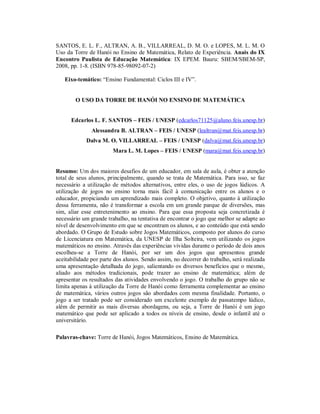 SANTOS, E. L. F., ALTRAN, A. B., VILLARREAL, D. M. O. e LOPES, M. L. M. O
Uso da Torre de Hanói no Ensino de Matemática, Relato de Experiência. Anais do IX
Encontro Paulista de Educação Matemática: IX EPEM. Bauru: SBEM/SBEM-SP,
2008, pp. 1-8. (ISBN 978-85-98092-07-2)

   Eixo-temático: “Ensino Fundamental: Ciclos III e IV”.


        O USO DA TORRE DE HANÓI NO ENSINO DE MATEMÁTICA


      Edcarlos L. F. SANTOS – FEIS / UNESP (edcarlos71125@aluno.feis.unesp.br)
               Alessandra B. ALTRAN – FEIS / UNESP (lealtran@mat.feis.unesp.br)
            Dalva M. O. VILLARREAL – FEIS / UNESP (dalva@mat.feis.unesp.br)
                        Mara L. M. Lopes – FEIS / UNESP (mara@mat.feis.unesp.br)


Resumo: Um dos maiores desafios de um educador, em sala de aula, é obter a atenção
total de seus alunos, principalmente, quando se trata de Matemática. Para isso, se faz
necessário a utilização de métodos alternativos, entre eles, o uso de jogos lúdicos. A
utilização de jogos no ensino torna mais fácil à comunicação entre os alunos e o
educador, propiciando um aprendizado mais completo. O objetivo, quanto à utilização
dessa ferramenta, não é transformar a escola em um grande parque de diversões, mas
sim, aliar esse entretenimento ao ensino. Para que essa proposta seja concretizada é
necessário um grande trabalho, na tentativa de encontrar o jogo que melhor se adapte ao
nível de desenvolvimento em que se encontram os alunos, e ao conteúdo que está sendo
abordado. O Grupo de Estudo sobre Jogos Matemáticos, composto por alunos do curso
de Licenciatura em Matemática, da UNESP de Ilha Solteira, vem utilizando os jogos
matemáticos no ensino. Através das experiências vividas durante o período de dois anos
escolheu-se a Torre de Hanói, por ser um dos jogos que apresentou grande
aceitabilidade por parte dos alunos. Sendo assim, no decorrer do trabalho, será realizada
uma apresentação detalhada do jogo, salientando os diversos benefícios que o mesmo,
aliado aos métodos tradicionais, pode trazer ao ensino de matemática; além de
apresentar os resultados das atividades envolvendo o jogo. O trabalho do grupo não se
limita apenas à utilização da Torre de Hanói como ferramenta complementar ao ensino
de matemática, vários outros jogos são abordados com mesma finalidade. Portanto, o
jogo a ser tratado pode ser considerado um excelente exemplo de passatempo lúdico,
além de permitir as mais diversas abordagens, ou seja, a Torre de Hanói é um jogo
matemático que pode ser aplicado a todos os níveis de ensino, desde o infantil até o
universitário.

Palavras-chave: Torre de Hanói, Jogos Matemáticos, Ensino de Matemática.
 