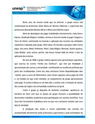 Neste ano, do mesmo modo que no anterior, o grupo esteve sob
coordenação da professora Dalva Maria de Oliveira Villarreal, e supervisão das
professoras Alessandra Bonato Altran e Mara Lúcia Martins Lopes.
          Além da abordagem dos jogos trabalhados anteriormente, Cubo Soma,
Kakuro, Quadrado Mágico e Sudoku, tornou-se foco de estudo os jogos Tangram e
Torre de Hanói, culminando na inserção e aplicação dos mesmos nas atividades
expositivas realizadas pelo grupo. Além disso, foi iniciada a pesquisa sobre novos
jogos, tais como, Nikoli, Poliminós, Hitori, Cubo Mágico, Mancala, Quatro quatros,
Cubo Bedlan, entre outros, porém, não houve tempo hábil de iniciar a fase de
aplicação dos mesmos.
          No ano de 2008 o grupo realizou apenas uma apresentação expositiva,
que ocorreu no evento “Venha nos Conhecer”, que tem por finalidade a
apresentação dos cursos à comunidade, contribuindo na escolha da profissão por
parte dos vestibulandos. Como nos anos anteriores foram disponibilizados dois
“stands” para o curso de Matemática; neles foram expostos vários jogos do LEM
e, na medida em que eram visitados, os componentes do grupo apresentavam
cada jogo. O evento realizou-se em dois dias e contou com a visitação de alunos
das escolas da região e da comunidade acadêmica em geral.
          Como o grupo já dispunha de bastante resultados, apostou-se na
iniciativa de fazer com que os alunos do grupo tivessem a possibilidade de
desenvolver trabalhos acadêmicos para participação em eventos científicos. Essa
nova fase foi bastante trabalhosa uma vez que era o primeiro contato com esse
tipo de atividade.
          A produção dos textos a serem submetidos aos eventos foi
acompanhada diretamente pelas professoras supervisoras e pela orientadora do
                                                                                 3
 