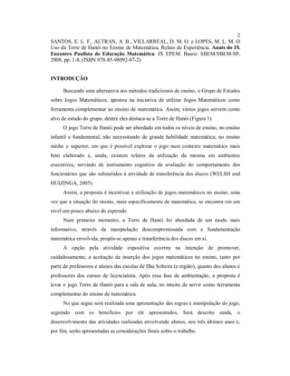 2
SANTOS, E. L. F., ALTRAN, A. B., VILLARREAL, D. M. O. e LOPES, M. L. M. O
Uso da Torre de Hanói no Ensino de Matemática, Relato de Experiência. Anais do IX
Encontro Paulista de Educação Matemática: IX EPEM. Bauru: SBEM/SBEM-SP,
2008, pp. 1-8. (ISBN 978-85-98092-07-2)


INTRODUÇÃO

      Buscando uma alternativa aos métodos tradicionais de ensino, o Grupo de Estudos
sobre Jogos Matemáticos, apostou na iniciativa de utilizar Jogos Matemáticos como
ferramenta complementar ao ensino de matemática. Assim, vários jogos servem como
alvo de estudo do grupo, dentre eles destaca-se a Torre de Hanói (Figura 1).
      O jogo Torre de Hanói pode ser abordado em todos os níveis de ensino, no ensino
infantil e fundamental, não necessitando de grande habilidade matemática; no ensino
médio e superior, em que é possível explorar o jogo num contexto matemático mais
bem elaborado e, ainda, existem relatos da utilização da mesma em ambientes
executivos, servindo de instrumento cognitivo de avaliação do comportamento dos
funcionários que são submetidos à atividade de transferência dos discos (WELSH and
HUIZINGA, 2005).
      Assim, a proposta é incentivar a utilização de jogos matemáticos no ensino, uma
vez que a situação do ensino, mais especificamente de matemática, se encontra em um
nível um pouco abaixo do esperado.
      Num primeiro momento, a Torre de Hanói foi abordada de um modo mais
informativo, através da manipulação descompromissada com a fundamentação
matemática envolvida, propôs-se apenas a transferência dos discos em si.
      A opção pela atividade expositiva ocorreu na intenção de promover,
cuidadosamente, a aceitação da inserção dos jogos matemáticos no ensino, tanto por
parte de professores e alunos das escolas de Ilha Solteira (e região), quanto dos alunos e
professores dos cursos de licenciatura. Após essa fase de ambientação, a proposta é
levar o jogo Torre de Hanói para a sala de aula, no intuito de servir como ferramenta
complementar do ensino de matemática.
      No que segue será realizada uma apresentação das regras e manipulação do jogo,
seguindo com os benefícios por ele apresentados. Será descrito ainda, o
desenvolvimento das atividades realizadas envolvendo alunos, nos três últimos anos e,
por fim, serão apresentadas as considerações finais sobre o trabalho.
 