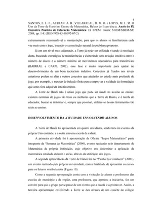 4
SANTOS, E. L. F., ALTRAN, A. B., VILLARREAL, D. M. O. e LOPES, M. L. M. O
Uso da Torre de Hanói no Ensino de Matemática, Relato de Experiência. Anais do IX
Encontro Paulista de Educação Matemática: IX EPEM. Bauru: SBEM/SBEM-SP,
2008, pp. 1-8. (ISBN 978-85-98092-07-2)

extremamente recomendável a manipulação, para que os alunos se familiarizem cada
vez mais com o jogo, levando-os a resolução natural do problema proposto.
     Já em um nível mais adiantado, a Torre já pode ser utilizada visando à resolução
desta, buscando estratégias de transferências e elaborando uma relação intuitiva entre o
número de discos e o número mínimo de movimentos necessários para transferi-los
(BAIRRAL e CARPI, 2002), essa fase é muito importante para ajudar no
desenvolvimento de um bom raciocínio indutivo. Conceitos já fixados nos níveis
anteriores podem se aliar a outros conceitos que ajudarão no estudo mais profundo do
jogo, por exemplo, o método de indução finita para comprovar a validade da formulação
que antes fora adquirida intuitivamente.
      A Torre de Hanói não é único jogo que pode ser usado no auxílio ao ensino;
existem centenas de jogos tão bons ou melhores que a Torre de Hanói, e é tarefa do
educador, buscar se informar e, sempre que possível, utilizar-se dessas ferramentas tão
úteis ao ensino.


DESENVOLVIMENTO DA ATIVIDADE ENVOLVENDO ALUNOS


      A Torre de Hanói foi apresentada em quatro atividades, sendo três em eventos da
própria Universidade, e a outra em uma escola da cidade.
      A primeira atividade foi à apresentação da Oficina “Jogos Matemáticos” parte
integrante da “Semana da Matemática” (2006), evento realizado pelo departamento de
Matemática da própria instituição, cujo objetivo era disseminar a aplicação da
matemática estudada durante o curso, através da utilização dos jogos.
      A segunda apresentação da Torre de Hanói foi no “Venha nos Conhecer” (2007),
um evento realizado pela própria universidade, com a finalidade de apresentar os cursos
para os futuros vestibulandos (Figura 10).
      Como a segunda apresentação conta com a visitação de alunos e professores das
escolas do município e da região, uma professora, que aprovou a iniciativa, fez um
convite para que o grupo participasse de um evento que a escola iria promover. Assim, a
terceira apresentação envolvendo a Torre se deu através de um convite do colégio
 