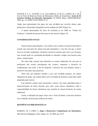 5
SANTOS, E. L. F., ALTRAN, A. B., VILLARREAL, D. M. O. e LOPES, M. L. M. O
Uso da Torre de Hanói no Ensino de Matemática, Relato de Experiência. Anais do IX
Encontro Paulista de Educação Matemática: IX EPEM. Bauru: SBEM/SBEM-SP,
2008, pp. 1-8. (ISBN 978-85-98092-07-2)

Anglo, para apresentação dos jogos em uma atividade que envolvia alunos, pais,
professores e funcionários da própria escola, também em 2007 (Figura 11).
      A quarta apresentação da Torre foi realizada já em 2008 no “Venha nos
Conhecer”, realizado da mesma forma que no ano anterior (Figura 12).


CONSIDERAÇÕES FINAIS


      Através dessas apresentações, e do contato com os alunos, foi possível perceber a
aversão que uma parte dos alunos tem pela matemática, e isso faz com que o ensino
torne-se um tanto complicado, entretanto é possível constatar que, com o uso de jogos,
essa aversão pode ser contornada permitindo ao educador, romper essa barreira entre
aluno e conhecimento.
      Por outro lado, mostrar uma alternativa ao ensino tradicional, fez com que os
professores das escolas participantes dos eventos, tomassem a iniciativa de
complementar suas aulas, a fim de despertar o interesse dos seus próprios alunos e
promover um ensino mais prazeroso.
      Outro fato que podemos ressaltar é que essa atividade propicia, aos alunos
integrantes do grupo, um contato direto com a atividade de docência a qual estão sendo
preparados para exercer.
      Esse primeiro contato entre licenciando e alunos é de suma importância para o
desenvolvimento do futuro docente, pois estes, como futuros educadores, terão a
responsabilidade de buscar alternativas que auxiliem no desenvolvimento do ensino
tradicional.
      Assim, a utilização dos jogos, nesse caso a Torre de Hanói, é uma boa iniciativa
em se tratando, da busca pela melhoria do ensino.


REFERÊNCIAS BIBLIOGRÁFICAS


BAIRRAL, M. e CARPI, A. Jogar e Desenvolver Competências em Matemática,
Pátio Revista Pedagógica, Porto Alegre, No. 24, 2002, pp. 32-35.
 