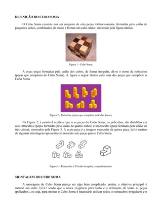 DEFINIÇÃO DO CUBO SOMA

     O Cubo Soma consiste em um conjunto de oito peças tridimensionais, formadas pela união de
pequenos cubos, combinados de modo a formar um cubo maior, mostrado pela figura abaixo.




                                             Figura 1 - Cubo Soma.

      A essas peças formadas pela união dos cubos, de forma irregular, dá-se o nome de policubos
(peças que compõem do Cubo Soma). A figura a seguir ilustra cada uma das peças que compõem o
Cubo Soma.




                           Figura 2 - Policubos (peças que compõem do Cubo Soma).

       Na Figura 2, é possível verificar que o as peças do Cubo Soma, os policubos, são divididos em
seis tetracubos (peças formadas pela união de quatro cubos) e um tricubo (peça formada pela união de
três cubos), mostrados pela Figura 3. A sexta peça é a imagem especular da quinta peça, daí o motivo
de algumas abordagens apresentarem somente sete peças para o Cubo Soma.




                           Figura 3 - Tetracubos e Tricubo irregular, respectivamente.



MONTAGEM DO CUBO SOMA

      A montagem do Cubo Soma parece ser algo bem complicado, porém, o objetivo principal é
montar um cubo 3x3x3 sendo que a única exigência para tanto é a utilização de todas as peças
(policubos), ou seja, para montar o Cubo Soma é necessário utilizar todos os tetracubos irregulares e o
 