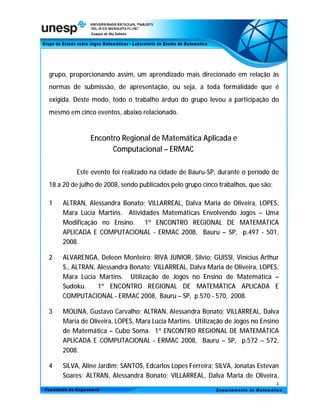 grupo, proporcionando assim, um aprendizado mais direcionado em relação às
normas de submissão, de apresentação, ou seja, a toda formalidade que é
exigida. Deste modo, todo o trabalho árduo do grupo levou a participação do
mesmo em cinco eventos, abaixo relacionado.


              Encontro Regional de Matemática Aplicada e
                    Computacional – ERMAC

         Este evento foi realizado na cidade de Bauru-SP, durante o período de
18 a 20 de julho de 2008, sendo publicados pelo grupo cinco trabalhos, que são:

1   ALTRAN, Alessandra Bonato; VILLARREAL, Dalva Maria de Oliveira, LOPES,
    Mara Lúcia Martins. Atividades Matemáticas Envolvendo Jogos – Uma
    Modificação no Ensino. 1º ENCONTRO REGIONAL DE MATEMÁTICA
    APLICADA E COMPUTACIONAL - ERMAC 2008, Bauru – SP, p.497 - 501,
    2008.

2   ALVARENGA, Deleon Monteiro; RIVA JUNIOR, Silvio; GUISSI, Vinícius Arthur
    S., ALTRAN, Alessandra Bonato; VILLARREAL, Dalva Maria de Oliveira, LOPES,
    Mara Lúcia Martins. Utilização de Jogos no Ensino de Matemática –
    Sudoku.     1º ENCONTRO REGIONAL DE MATEMÁTICA APLICADA E
    COMPUTACIONAL - ERMAC 2008, Bauru – SP, p.570 - 570, 2008.

3   MOLINA, Gustavo Carvalho; ALTRAN, Alessandra Bonato; VILLARREAL, Dalva
    Maria de Oliveira, LOPES, Mara Lúcia Martins. Utilização de Jogos no Ensino
    de Matemática – Cubo Soma. 1º ENCONTRO REGIONAL DE MATEMÁTICA
    APLICADA E COMPUTACIONAL - ERMAC 2008, Bauru – SP, p.572 – 572,
    2008.

4   SILVA, Aline Jardim; SANTOS, Edcarlos Lopes Ferreira; SILVA, Jonatas Estevan
    Soares; ALTRAN, Alessandra Bonato; VILLARREAL, Dalva Maria de Oliveira,
                                                                                  4
 