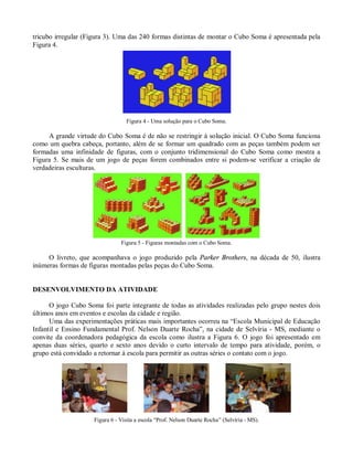 tricubo irregular (Figura 3). Uma das 240 formas distintas de montar o Cubo Soma é apresentada pela
Figura 4.




                                  Figura 4 - Uma solução para o Cubo Soma.

     A grande virtude do Cubo Soma é de não se restringir à solução inicial. O Cubo Soma funciona
como um quebra cabeça, portanto, além de se formar um quadrado com as peças também podem ser
formadas uma infinidade de figuras, com o conjunto tridimensional do Cubo Soma como mostra a
Figura 5. Se mais de um jogo de peças forem combinados entre si podem-se verificar a criação de
verdadeiras esculturas.




                                Figura 5 - Figuras montadas com o Cubo Soma.

     O livreto, que acompanhava o jogo produzido pela Parker Brothers, na década de 50, ilustra
inúmeras formas de figuras montadas pelas peças do Cubo Soma.


DESENVOLVIMENTO DA ATIVIDADE

      O jogo Cubo Soma foi parte integrante de todas as atividades realizadas pelo grupo nestes dois
últimos anos em eventos e escolas da cidade e região.
      Uma das experimentações práticas mais importantes ocorreu na “Escola Municipal de Educação
Infantil e Ensino Fundamental Prof. Nelson Duarte Rocha”, na cidade de Selvíria - MS, mediante o
convite da coordenadora pedagógica da escola como ilustra a Figura 6. O jogo foi apresentado em
apenas duas séries, quarto e sexto anos devido o curto intervalo de tempo para atividade, porém, o
grupo está convidado a retornar à escola para permitir as outras séries o contato com o jogo.




                     Figura 6 - Visita a escola “Prof. Nelson Duarte Rocha” (Selvíria - MS).
 