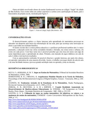 Outra atividade envolvendo alunos do ensino fundamental ocorreu no colégio “Anglo” da cidade
de Ilha Solteira. Esse evento tinha um caráter expositivo e contou com a participação de alunos, pais e
funcionários da própria escola, mostrada pela Figura 7.




                             Figura 7 - Visita ao Colégio Anglo (Ilha Solteira - SP).



CONSIDERAÇÕES FINAIS

      O desenvolvimento caótico e o baixo interesse pelo aprendizado de matemática provocam no
educador um despertar pela busca da reformulação de sua aula, para que aconteça uma motivação no
aluno e que tenha um resultado benéfico.
      O ensino escolar não é a única prática educativa e o professor profissional também não é o único
praticante, a educação existe nas várias sociedades letradas e iletradas, nas zonas rurais e urbanas, ela
existe em cada provo. Com base nesta tese é possível perceber que esta troca de meios será algo de
suma importância para o aprendizado do aluno. Portanto, esta inserção de jogos didáticos em sala de
aula é válida e terá incríveis resultados.
      Com as apresentações realizadas foi possível observar o grande interesse, por parte dos alunos,
em aprender matemática de uma maneira divertida. Assim, o trabalho com jogos dentro da sala de aula
é de uma facilidade imensa e provoca grande satisfação tanto no aprendiz, como no docente.


REFERÊNCIAS BIBLIOGRÁFICAS

SILVA, F. e KODAMA, H. M. Y. Jogos no Ensino da Matemática, II Bienal da Sociedade Brasileira
de Matemática, UFBA, 2004.
SERRENTINO, R. H. e MOLINA, H. Arquitectura Modular Basada en la Teoría de Policubos,
Proceedings of the 6th Iberoamerican Congress of Digital Graphics, Caracas - Venezuela, 2002, p. 264-
267.
GUZMÁN, M. Tendencias Actuales de la Enseñanza de la Matemática, Studia Paedagogica,
Revista de Ciencias de la Educación, vol.21, 1989, p 19-26.
ZORZAL, E. R.; BUCCIOLI, A. A. B. e KIRNER, C. Usando Realidade Aumentada no
Desenvolvimento de Quebra-cabeças Educacionais. In: SVR2006 - VII Symposium on Virtual
Reality, Porto Alegre - Sociedade Brasileira de Computação - SBC, 2006, p. 221-232.
SANTOS, G. S. A. Utilização de jogos no ensino matemático: Os objetivos, os valores e as
mudanças do ensino da matemática, UNIMESP - Centro Universitário Metropolitano de São Paulo,
2006, p. 1-5.
http://www.fam-bundgaard.dk/SOMA/SOMA.HTM
http://www.espacociencia.pe.gov.br/areas/matematica/cubo.php
http://www.jogosboole.com.br/logica_mostra.asp?id=1
http://www.geocities.com/mzmikola/jogos/soma/soma.htm
http://super.abril.com.br/superarquivo/1992/conteudo_113263.shtml
 