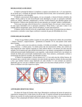REGRAS BÁSICAS DO JOGO

      O objetivo principal do Kakuro é completar os espaços com números de 1 a 9, sem repeti-los,
de tal forma que o resultado da operação matemática desenvolvida, tanto na horizontal, quanto na
vertical, seja igual ao valor desejado.
      O Kakuro convencional aborda apenas, em sua concepção, o desenvolvimento aritmético da
adição. Porém, pode-se ter uma diversificação nesta abordagem, no qual, as operações realizadas
podem ser: adição, subtração, multiplicação e divisão. Existem Kakuros que abordam apenas uma
das operações e Kakuros que abordam mais de uma operação, por exemplo: adição e multiplicação.
      Tem-se que esse jogo, além de desenvolver o raciocínio lógico, faz com que o aluno comece a
ter uma maior intimidade com as operações aritméticas. Dessa forma, o que para o aluno é um
trabalho difícil e desgastante, agora, através do Kakuro, se torna mais prazeroso.
      O Kakuro oferece diversos níveis de complexidade, desta forma, ele proporciona aos alunos o
crescimento e estimula o senso lógico conforme o aumento do grau de dificuldade dos níveis.


COMO JOGAR O KAKURO

        O tipo de jogo Kakuro padrão é jogado em uma grelha composta de células não preenchidas
- “pretas e brancas”, respectivamente – geralmente no tamanho 16×16, mas podem variar muito
deste formato.
        A grelha, assim como nas palavras cruzadas, é dividida em entradas – linhas ortogonais de
células brancas – e células pretas. As células pretas não são inteiramente sólidas, elas contém um
traço diagonal do canto superior esquerdo ao canto inferior direito e um número em cada uma das
metades, de tal maneira que cada entrada horizontal tem o seu número correspondente na metade da
célula preta posicionada imediatamente a sua esquerda, e cada entrada vertical tem o seu número na
metade da célula preta posicionada imediatamente acima. Estes números, continuando a utilizar a
terminologia das palavras cruzadas, são chamados de dicas.
        O objetivo do passatempo é colocar números de 1 a 9 em cada uma das células brancas, de
tal maneira que a soma de todos os números em cada entrada seja igual ao número da dica associada
a ela e que nenhum número esteja duplicado em cada entrada. E é esta restrição aos números
duplicados que faz com que os Kakuros sejam criados com uma única solução possível. A Figura 1
ilustra um Kakuro com suas respectivas regras.




                             Figura 1 - Exemplo da resolução de um Kakuro.



ATIVIDADES DESENVOLVIDAS

      Os alunos do Grupo de Estudos sobre Jogos Matemáticos usufruíram do prazer de apreciar as
experiências inesquecíveis vividas dentro da sala de aula. O material utilizado nas apresentações do
Kakuro nas escolas foi confeccionado pelo próprio grupo, em diversos tipos e níveis como mostra a
Figura 2. Para a preparação do Kakuro utilizou-se pincel atônico, isopor, EVA, etc.
 