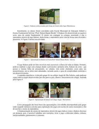 Figura 2 - Kakuros confeccionados pelo Grupo de Estudo sobre Jogos Matemáticos.


      Inicialmente, os alunos foram convidados pela Escola Municipal de Educação Infantil e
Ensino Fundamental Selvíria “Prof. Nelson Duarte Rocha”. O Kakuro foi desenvolvido no quarto e
sexto anos do ensino fundamental. O intuito era contagiar as crianças mostrando a elas a
matemática através do jogo Kakuro, desta forma, a matemática seria vista de forma mais divertida e
prazerosa. A Figura 3 mostra essa atividade.




               Figura 3 - Apresentação do Kakuro na Escola Prof. Nelson Duarte Rocha - Selvíria.


      O jogo Kakuro pode ser feito em níveis mais acessíveis a alunos de todas as idades. Portanto,
pode-se explorar o jogo com crianças desde a pré-escola e primeira série, Kakuro de cores - que
possui a mesma linha de pensamento, no entanto, terá como elementos cores para seu
preenchimento, até as séries mais adiantadas, variando assim, o grau de complexidade conforme o
seu desenvolvimento.
      A segunda experiência vivida pelo grupo foi no colégio Anglo de Ilha Solteira, onde puderam
expor todos os jogos desenvolvidos por eles para os pais, alunos e funcionários do colégio, ilustrada
pela Figura 4.




                      Figura 4 - Apresentação do Kakuro no Colégio Anglo - Ilha Solteira.


      Com a propagação dos bons frutos das apresentações e do trabalho desempenhado pelo grupo
estão surgindo inúmeros convites para explanação dos jogos em escolas de outros municípios a fim
de auxiliar o ensino da matemática.
      A fundamentação do ensino de matemática através de jogos lúdicos como o Kakuro favorece
em demasia, pois, é possível trabalhar sem restrições, levar o jogo a diferentes idades, culturas,
intelectualidades, pensamentos e costumes.
 