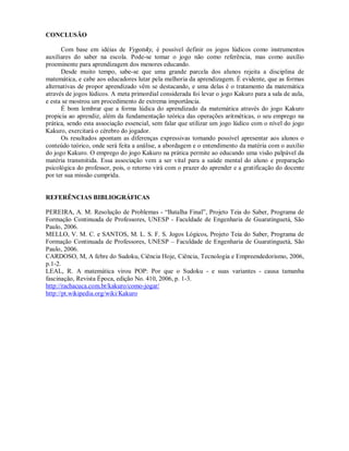 CONCLUSÃO

      Com base em idéias de Vygotsky, é possível definir os jogos lúdicos como instrumentos
auxiliares do saber na escola. Pode-se tomar o jogo não como referência, mas como auxílio
proeminente para aprendizagem dos menores educando.
      Desde muito tempo, sabe-se que uma grande parcela dos alunos rejeita a disciplina de
matemática, e cabe aos educadores lutar pela melhoria da aprendizagem. É evidente, que as formas
alternativas de propor aprendizado vêm se destacando, e uma delas é o tratamento da matemática
através de jogos lúdicos. A meta primordial considerada foi levar o jogo Kakuro para a sala de aula,
e esta se mostrou um procedimento de extrema importância.
      É bom lembrar que a forma lúdica do aprendizado da matemática através do jogo Kakuro
propicia ao aprendiz, além da fundamentação teórica das operações aritméticas, o seu emprego na
prática, sendo esta associação essencial, sem falar que utilizar um jogo lúdico com o nível do jogo
Kakuro, exercitará o cérebro do jogador.
      Os resultados apontam as diferenças expressivas tornando possível apresentar aos alunos o
conteúdo teórico, onde será feita a análise, a abordagem e o entendimento da matéria com o auxílio
do jogo Kakuro. O emprego do jogo Kakuro na prática permite ao educando uma visão palpável da
matéria transmitida. Essa associação vem a ser vital para a saúde mental do aluno e preparação
psicológica do professor, pois, o retorno virá com o prazer do aprender e a gratificação do docente
por ter sua missão cumprida.


REFERÊNCIAS BIBLIOGRÁFICAS

PEREIRA, A. M. Resolução de Problemas - “Batalha Final”, Projeto Teia do Saber, Programa de
Formação Continuada de Professores, UNESP - Faculdade de Engenharia de Guaratinguetá, São
Paulo, 2006.
MELLO, V. M. C. e SANTOS, M. L. S. F. S. Jogos Lógicos, Projeto Teia do Saber, Programa de
Formação Continuada de Professores, UNESP – Faculdade de Engenharia de Guaratinguetá, São
Paulo, 2006.
CARDOSO, M, A febre do Sudoku, Ciência Hoje, Ciência, Tecnologia e Empreendedorismo, 2006,
p.1-2.
LEAL, R. A matemática virou POP: Por que o Sudoku - e suas variantes - causa tamanha
fascinação, Revista Época, edição No. 410, 2006, p. 1-3.
http://rachacuca.com.br/kakuro/como-jogar/
http://pt.wikipedia.org/wiki/Kakuro
 