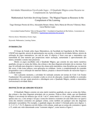 Atividades Matemáticas Envolvendo Jogos – O Quadrado Mágico como Recurso no
                           Complemento da Aprendizagem

   Mathematical Activities Involving Games - The Magical Square as Resource in the
                             Complement of the Learning
 Tiago Henrique Pereira da Silva, Alessandra Bonato Altran, Dalva Maria de Oliveira Villarreal, Mara
                                        Lúcia Martins Lopes

  Universidade Estadual Paulista “Júlio de Mesquita Filho”, Faculdade de Engenharia de Ilha Solteira, Licenciatura em
                                  Matemática, tiagohenrique.mat@aluno.feis.unesp.br

Palavras chaves: Matemática; Ensino; Jogos.

Keywords: Mathematics, Learning, Games.



INTRODUÇÃO

        O Grupo de Estudo sobre Jogos Matemáticos, da Faculdade de Engenharia de Ilha Solteira –
UNESP tem sugerido, através de apresentações nas escolas, a inserção de atividades lúdicas, através da
utilização de jogos matemáticos, em sala de aula. O objetivo é fazer com que a matemática seja
transmitida de uma maneira que proporcione maior aceitação, aumentando o aproveitamento dos
alunos, tornando o ensino mais prazeroso.
        Dentre os jogos escolhidos está o Quadrado Mágico, que consiste de uma matriz numérica
quadrada, em que as somas das linhas, das colunas e das duas diagonais principais são as mesmas. Este
jogo foi utilizado para despertar o interesse dos alunos pela matemática, uma disciplina que, na maioria
das vezes, é tida como tediosa e sem aplicações no cotidiano. Assim, a complementação do conteúdo
programático com a utilização de materiais lúdicos, propicia o desenvolvimento do raciocínio lógico e
o cálculo mental.
        Até o presente momento, a atividade foi realizada somente em turmas do Ciclo I do Ensino
Fundamental. Há a pretensão se estender a todos os níveis de educação, visando trabalhar os conteúdos
programáticos, em que sejam possíveis a abordagem com o Quadrado Mágico, unindo a matemática
convencional à atividade lúdica.


DEFINIÇÃO DE QUADRADO MÁGICO

         O Quadrado Mágico consiste em uma matriz numérica quadrada, em que as somas das linhas,
das colunas e das duas diagonais principais são as mesmas. Pode-se dizer, ainda, que um Quadrado
Mágico é um arranjo de números que vai de 1 até n2, numa matriz n x n, em que, cada número ocorre
apenas uma vez, e este arranjo é tal que a soma dos números existentes em uma linha deve ser igual à
soma dos números existentes em qualquer coluna, como também em qualquer uma das diagonais
(principal e secundária). Por exemplo, o quadrado mágico de ordem 3 é formado pelos nove dígitos: 1,
2, 3, 4, 5, 6, 7, 8 e 9, dispostos em três linhas e três colunas, sendo que as somas são constantes e iguais
a 15, sendo este valor denominado como “constante mágica”, como mostra a Figura 1.
 