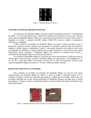 Figura 1 - Quadrado Mágico de ordem 3.



CONSTRUÇÃO DE QUADRADOS MÁGICOS

       As construções do Quadrado Mágico começam a partir do quadrado de ordem 3. Os Quadrados
de ordem 1 ou 2 são inexistentes para a maioria dos estudiosos da matemática, ou seja, não o aceitam
como sendo um Quadrado Mágico válido, pois, nem sequer é possível pensar em soma, nesses casos. O
Quadrado de ordem 1, segundo Cornélio Agripa (1486-1535), que era médico e matemático,
simbolizava a eternidade.
       É fácil verificar a inexistência do Quadrado Mágico de ordem 2 através da prática, pois, é
impossível encontrar números distintos que preencham as condições impostas para sua existência.
Segundo Cornélio Agripa, o Quadrado de ordem 2, com quatro elementos, não poderia existir, pois,
esse quadrado iria simbolizar o mundo material com os quatro elementos, ar, terra, fogo e água, e pelas
imperfeições desses elementos, o Quadrado Mágico não poderia ter constante certa. Assim, a
construção dos Quadrados Mágicos se inicia pelo de ordem 3.
       Ao construir os Quadrados Mágicos, verifica-se que existe um mecanismo válido para todos de
ordem ímpar e uma técnica que vale para o Quadrado Mágico de ordem quatro e seus múltiplos (8, 12,
16, 20, 24, e assim por diante). No entanto, até hoje não se sabe um mecanismo “preciso” para
construir Quadrados Mágicos de ordem 6 + 4r (com r sendo um número natural).


DESENVOLVIMENTO DA ATIVIDADE

        Para realização da atividade da utilização do Quadrado Mágico em sala de aula, foram
confeccionados um Quadrado Mágico de ordem 3 e outro de ordem 4 utilizando isopor, E.V.A.,
cartolinas coloridas e percevejos (taxinhas), para agilizar o andamento da atividade. Além disso, nas
atividades realizadas nas escolas, foram distribuídos os Quadrados Mágicos em papel para os alunos
preencherem. A Figura 2 mostra os Quadrados Mágicos confeccionados pelo Grupo de Estudos sobre
Jogos Matemáticos.




           Figura 2 - Quadrados Mágicos confeccionados pelo Grupo de Estudo sobre Jogos Matemáticos.
 