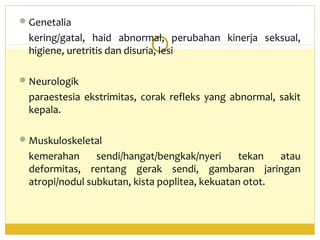 Genetalia
kering/gatal, haid abnormal, perubahan kinerja seksual,
higiene, uretritis dan disuria, lesi
Neurologik
paraestesia ekstrimitas, corak refleks yang abnormal, sakit
kepala.
Muskuloskeletal
kemerahan sendi/hangat/bengkak/nyeri tekan atau
deformitas, rentang gerak sendi, gambaran jaringan
atropi/nodul subkutan, kista poplitea, kekuatan otot.
 