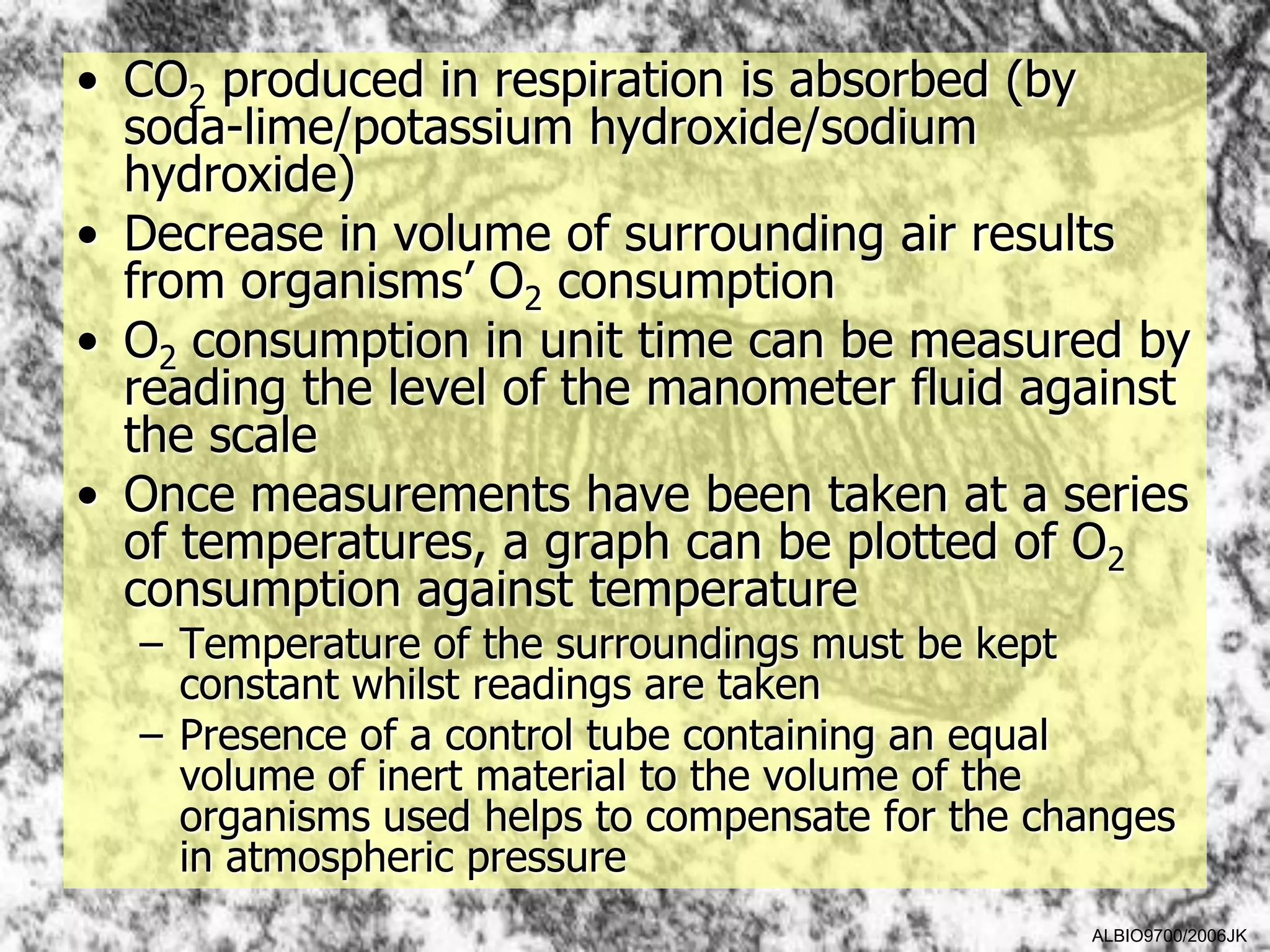 • CO2 produced in respiration is absorbed (by
  soda-lime/potassium hydroxide/sodium
  hydroxide)
• Decrease in volume of surrounding air results
  from organisms’ O2 consumption
• O2 consumption in unit time can be measured by
  reading the level of the manometer fluid against
  the scale
• Once measurements have been taken at a series
  of temperatures, a graph can be plotted of O2
  consumption against temperature
  – Temperature of the surroundings must be kept
    constant whilst readings are taken
  – Presence of a control tube containing an equal
    volume of inert material to the volume of the
    organisms used helps to compensate for the changes
    in atmospheric pressure
                                                 ALBIO9700/2006JK
 