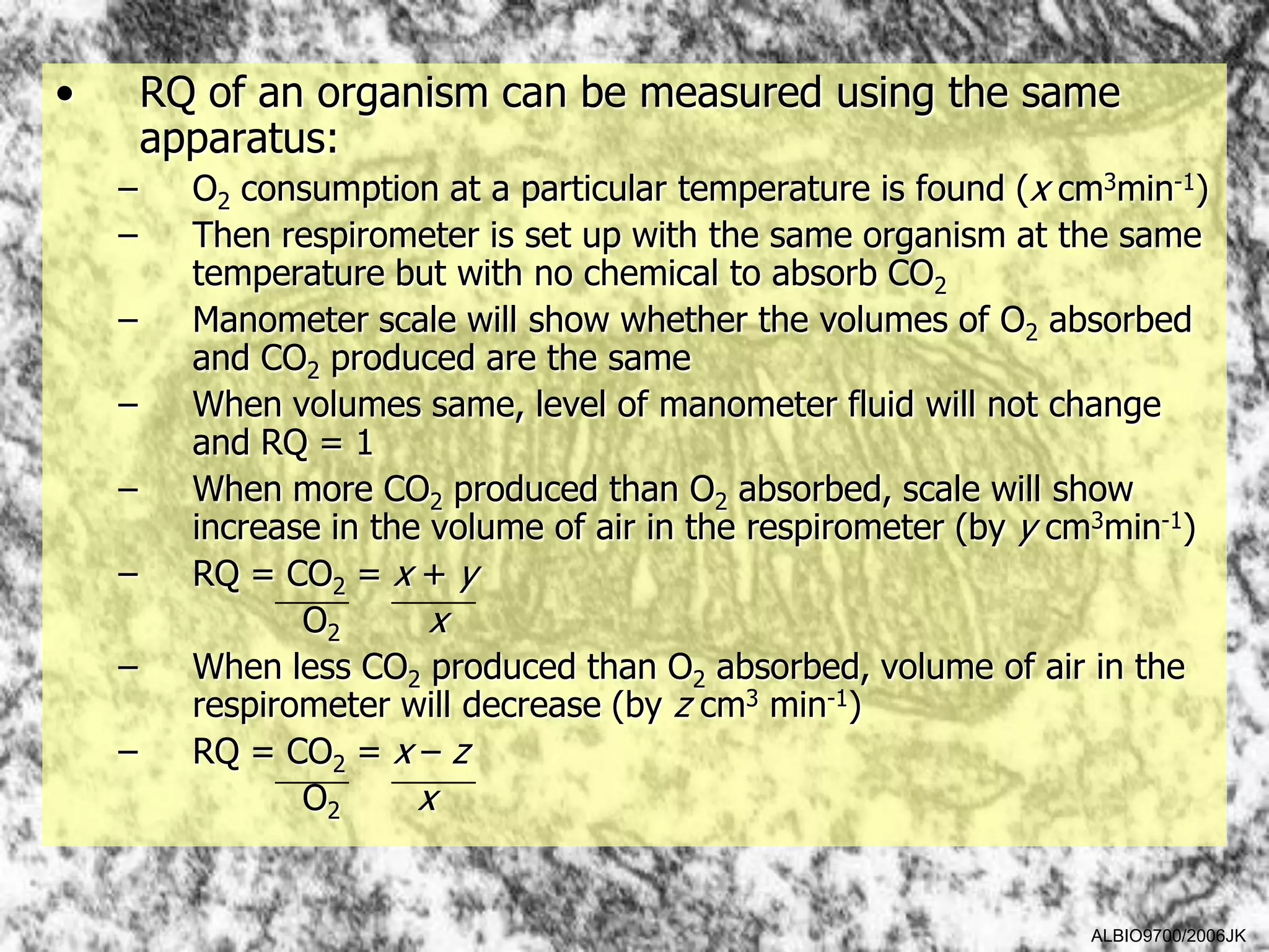 •       RQ of an organism can be measured using the same
        apparatus:
    –     O2 consumption at a particular temperature is found (x cm3min-1)
    –     Then respirometer is set up with the same organism at the same
          temperature but with no chemical to absorb CO2
    –     Manometer scale will show whether the volumes of O2 absorbed
          and CO2 produced are the same
    –     When volumes same, level of manometer fluid will not change
          and RQ = 1
    –     When more CO2 produced than O2 absorbed, scale will show
          increase in the volume of air in the respirometer (by y cm3min-1)
    –     RQ = CO2 = x + y
                 O2       x
    –     When less CO2 produced than O2 absorbed, volume of air in the
          respirometer will decrease (by z cm3 min-1)
    –     RQ = CO2 = x – z
                 O2      x


                                                                   ALBIO9700/2006JK
 