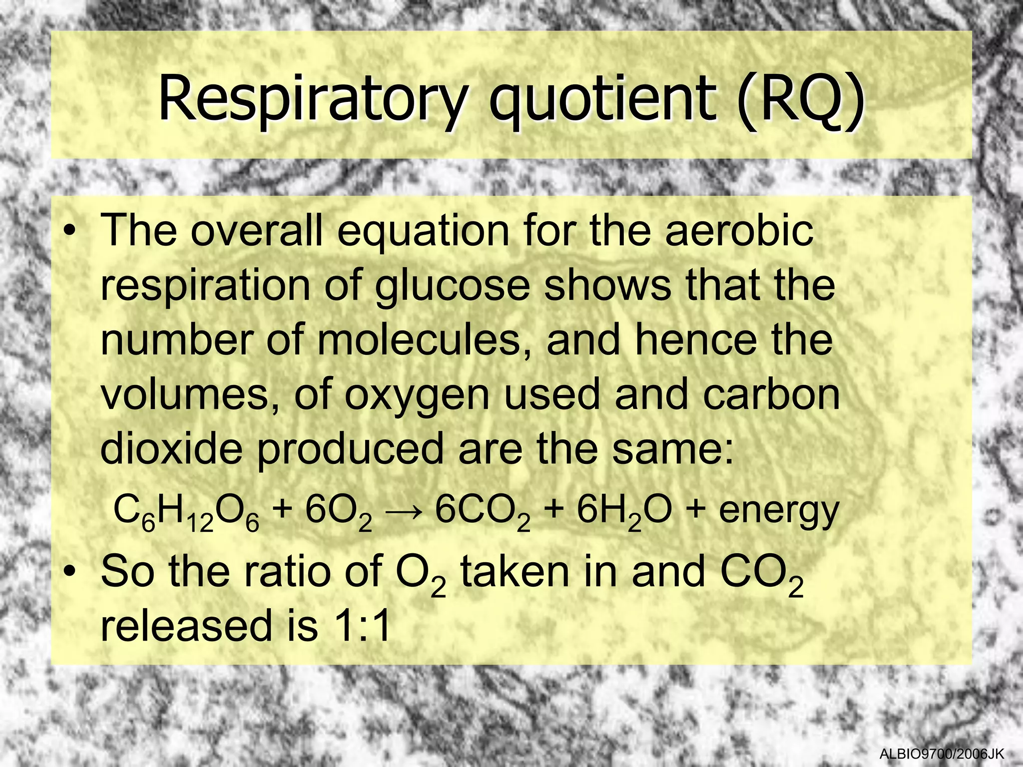 Respiratory quotient (RQ)

• The overall equation for the aerobic
  respiration of glucose shows that the
  number of molecules, and hence the
  volumes, of oxygen used and carbon
  dioxide produced are the same:
  C6H12O6 + 6O2 → 6CO2 + 6H2O + energy
• So the ratio of O2 taken in and CO2
  released is 1:1

                                          ALBIO9700/2006JK
 