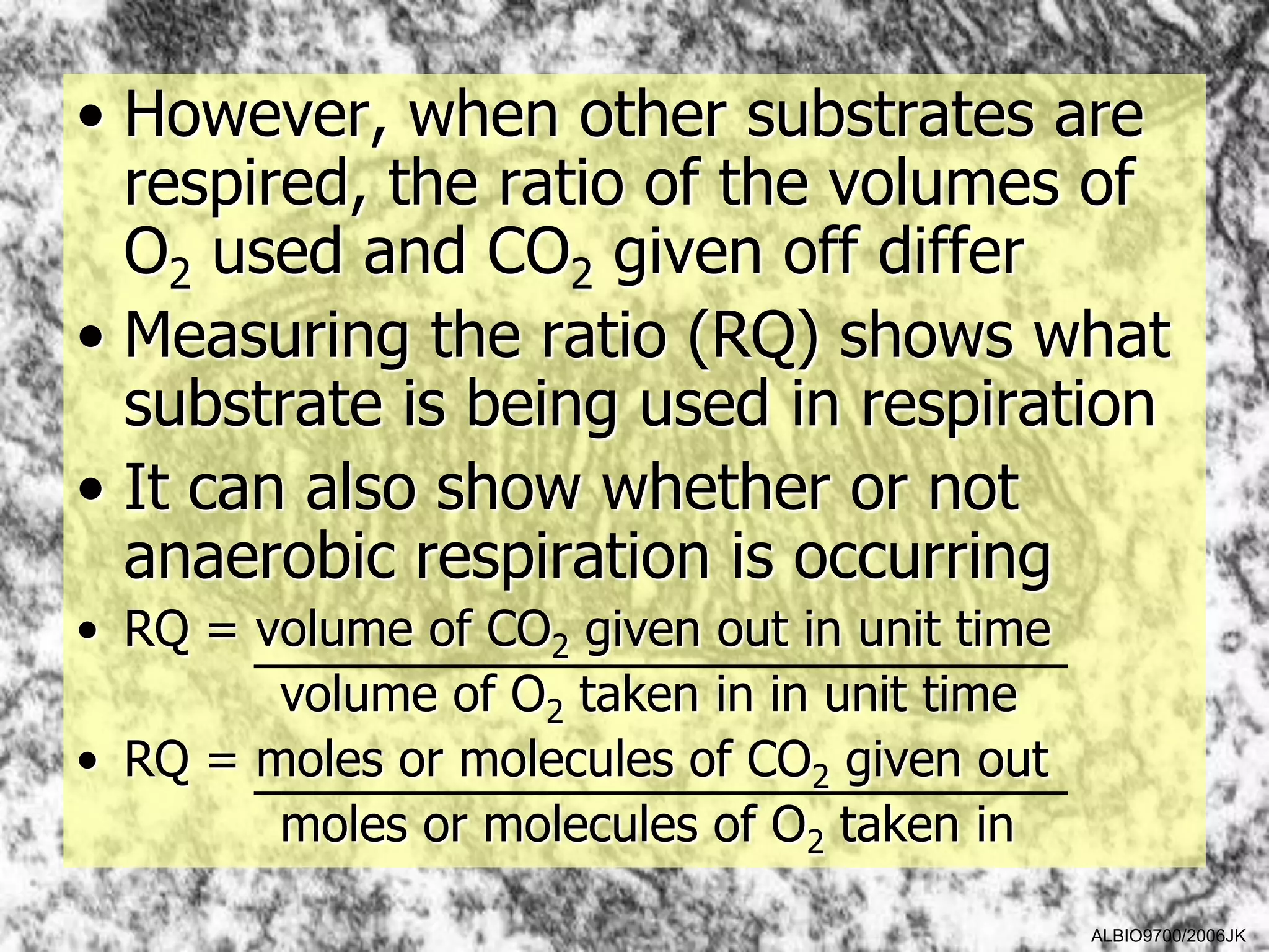• However, when other substrates are
  respired, the ratio of the volumes of
  O2 used and CO2 given off differ
• Measuring the ratio (RQ) shows what
  substrate is being used in respiration
• It can also show whether or not
  anaerobic respiration is occurring
• RQ = volume of CO2 given out in unit time
        volume of O2 taken in in unit time
• RQ = moles or molecules of CO2 given out
        moles or molecules of O2 taken in

                                              ALBIO9700/2006JK
 