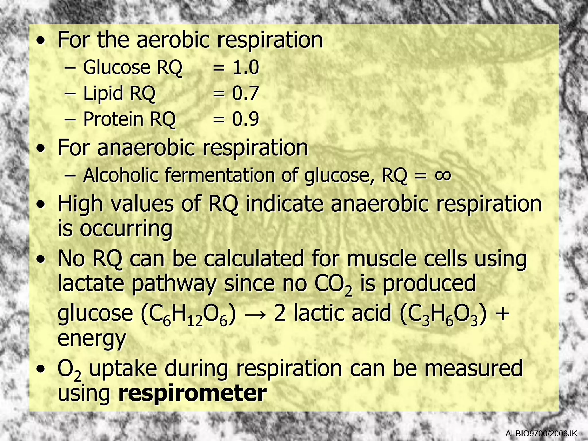 • For the aerobic respiration
  – Glucose RQ    = 1.0
  – Lipid RQ      = 0.7
  – Protein RQ    = 0.9
• For anaerobic respiration
  – Alcoholic fermentation of glucose, RQ = ∞
• High values of RQ indicate anaerobic respiration
  is occurring
• No RQ can be calculated for muscle cells using
  lactate pathway since no CO2 is produced
  glucose (C6H12O6) → 2 lactic acid (C3H6O3) +
  energy
• O2 uptake during respiration can be measured
  using respirometer
                                                ALBIO9700/2006JK
 