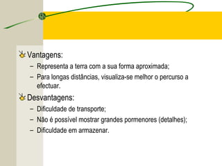 Vantagens:
– Representa a terra com a sua forma aproximada;
– Para longas distâncias, visualiza-se melhor o percurso a
efectuar.

Desvantagens:
– Dificuldade de transporte;
– Não é possível mostrar grandes pormenores (detalhes);
– Dificuldade em armazenar.

 