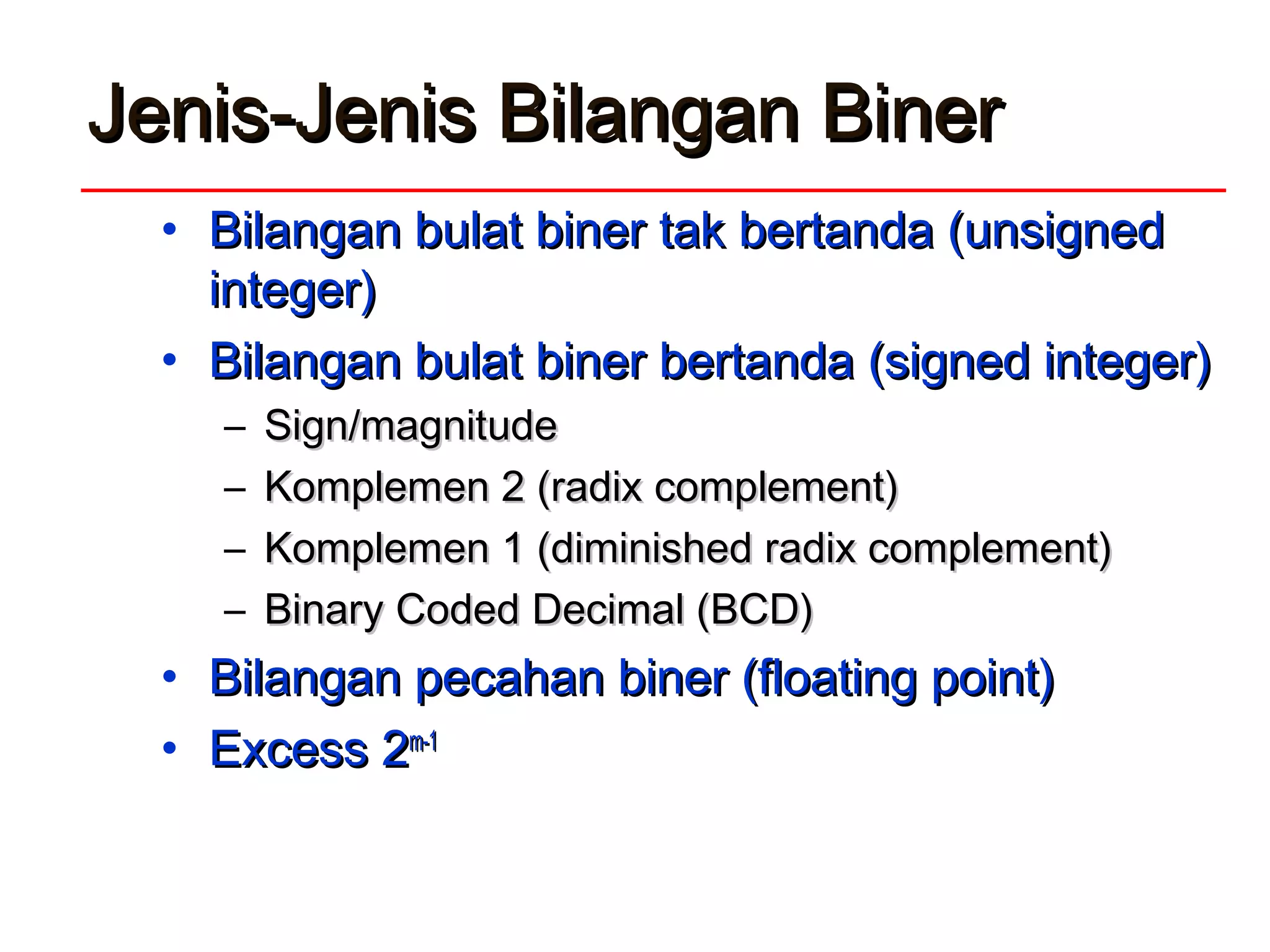 Jenis-Jenis Bilangan BinerJenis-Jenis Bilangan Biner
• Bilangan bulat biner tak bertanda (unsignedBilangan bulat biner tak bertanda (unsigned
integer)integer)
• Bilangan bulat biner bertanda (signed integer)Bilangan bulat biner bertanda (signed integer)
– Sign/magnitudeSign/magnitude
– Komplemen 2 (radix complement)Komplemen 2 (radix complement)
– Komplemen 1 (diminished radix complement)Komplemen 1 (diminished radix complement)
– Binary Coded Decimal (BCD)Binary Coded Decimal (BCD)
• Bilangan pecahan biner (floating point)Bilangan pecahan biner (floating point)
• Excess 2Excess 2m-1m-1
 