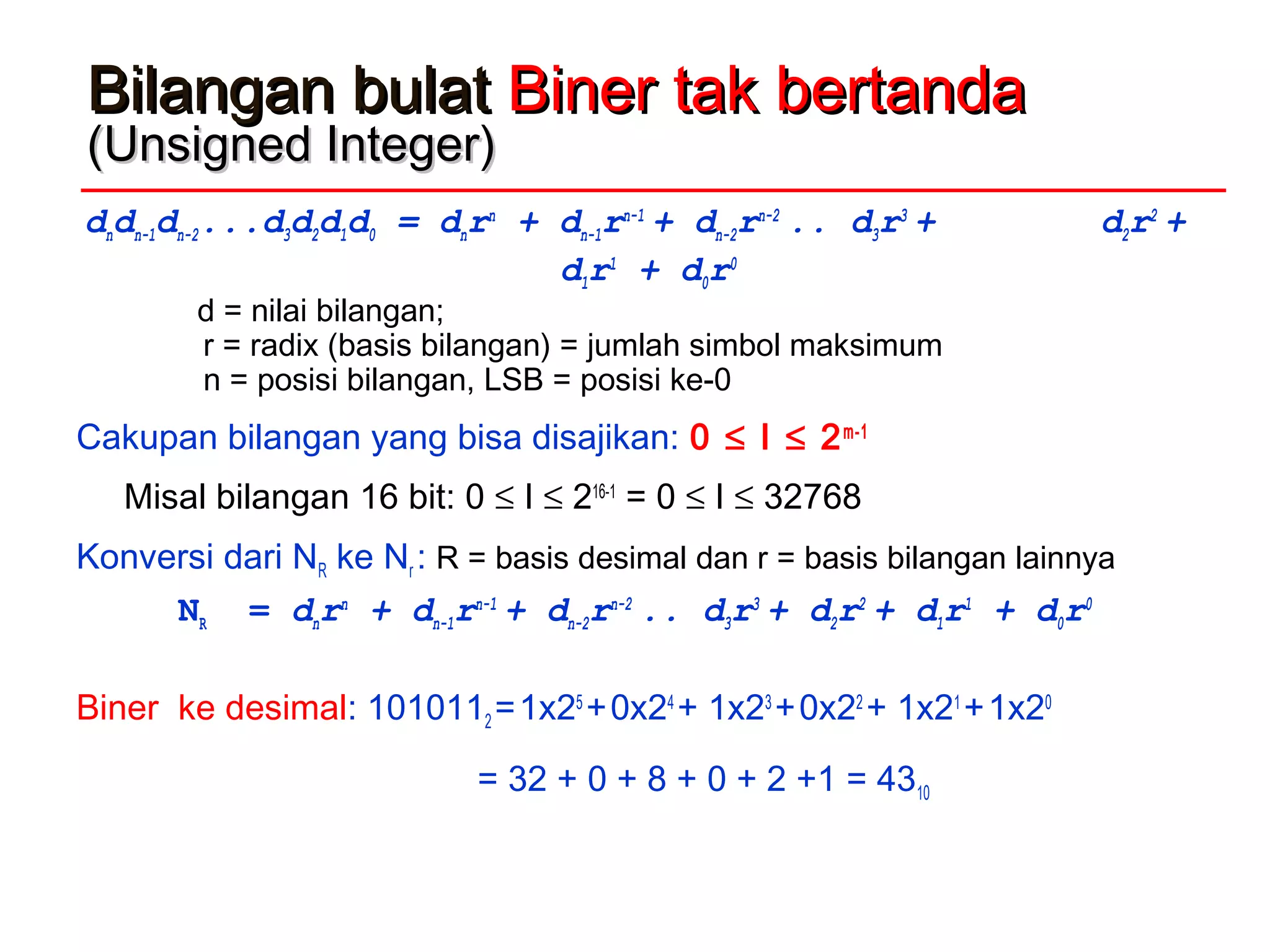 Bilangan bulatBilangan bulat Biner tak bertandaBiner tak bertanda
(Unsigned Integer)(Unsigned Integer)
dndn-1dn-2...d3d2d1d0 = dnrn
+ dn-1rn-1
+ dn-2rn-2
.. d3r3
+ d2r2
+
d1r1
+ d0r0
d = nilai bilangan;
r = radix (basis bilangan) = jumlah simbol maksimum
n = posisi bilangan, LSB = posisi ke-0
Cakupan bilangan yang bisa disajikan: 0 ≤ I ≤ 2m-1
Misal bilangan 16 bit: 0 ≤ I ≤ 216-1
= 0 ≤ I ≤ 32768
Konversi dari NR ke Nr : R = basis desimal dan r = basis bilangan lainnya
NR = dnrn
+ dn-1rn-1
+ dn-2rn-2
.. d3r3
+ d2r2
+ d1r1
+ d0r0
Biner ke desimal: 1010112 =1x25
+0x24
+ 1x23
+0x22
+ 1x21
+1x20
= 32 + 0 + 8 + 0 + 2 +1 = 4310
 