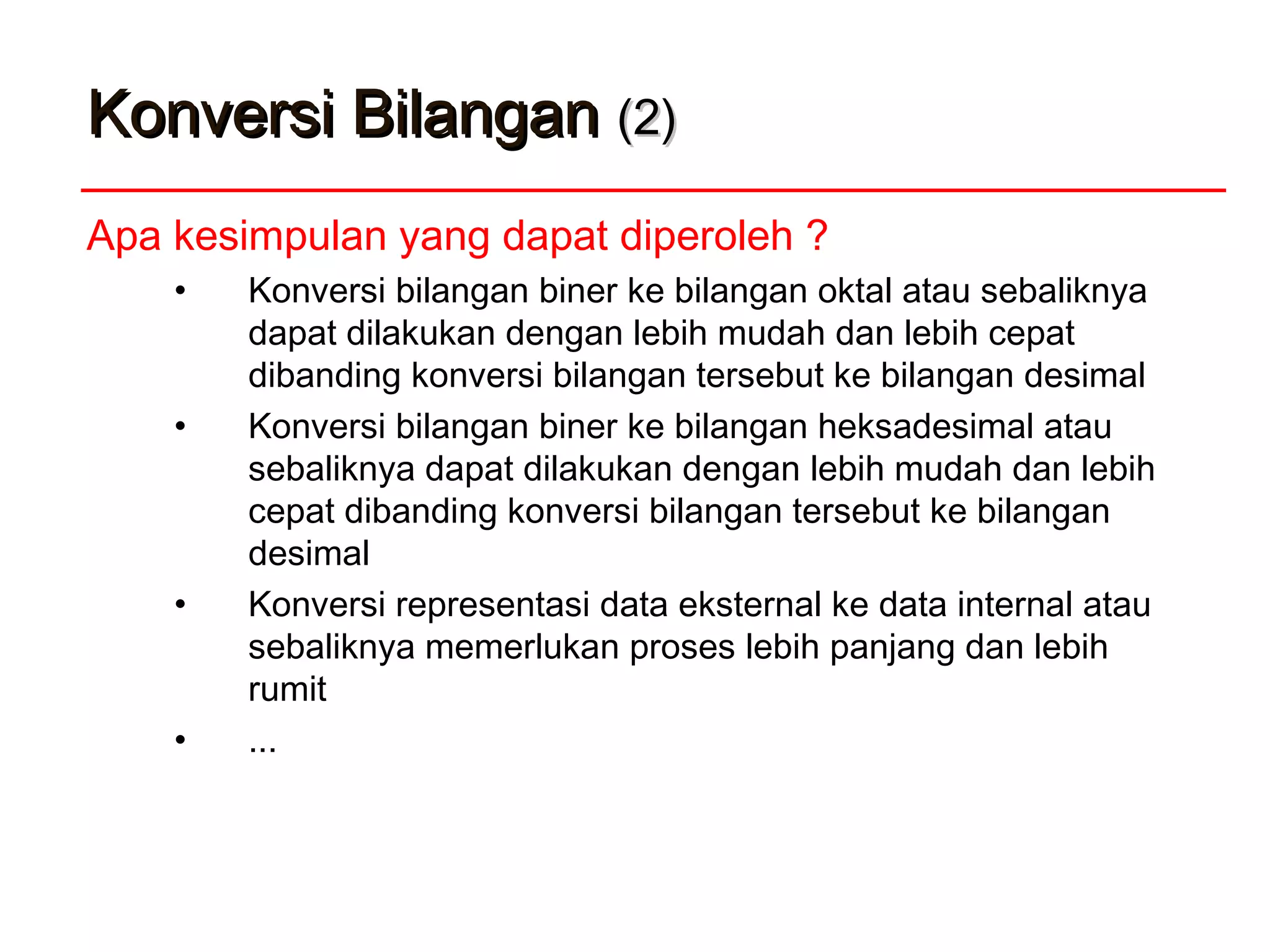Konversi BilanganKonversi Bilangan (2)(2)
Apa kesimpulan yang dapat diperoleh ?
• Konversi bilangan biner ke bilangan oktal atau sebaliknya
dapat dilakukan dengan lebih mudah dan lebih cepat
dibanding konversi bilangan tersebut ke bilangan desimal
• Konversi bilangan biner ke bilangan heksadesimal atau
sebaliknya dapat dilakukan dengan lebih mudah dan lebih
cepat dibanding konversi bilangan tersebut ke bilangan
desimal
• Konversi representasi data eksternal ke data internal atau
sebaliknya memerlukan proses lebih panjang dan lebih
rumit
• ...
 