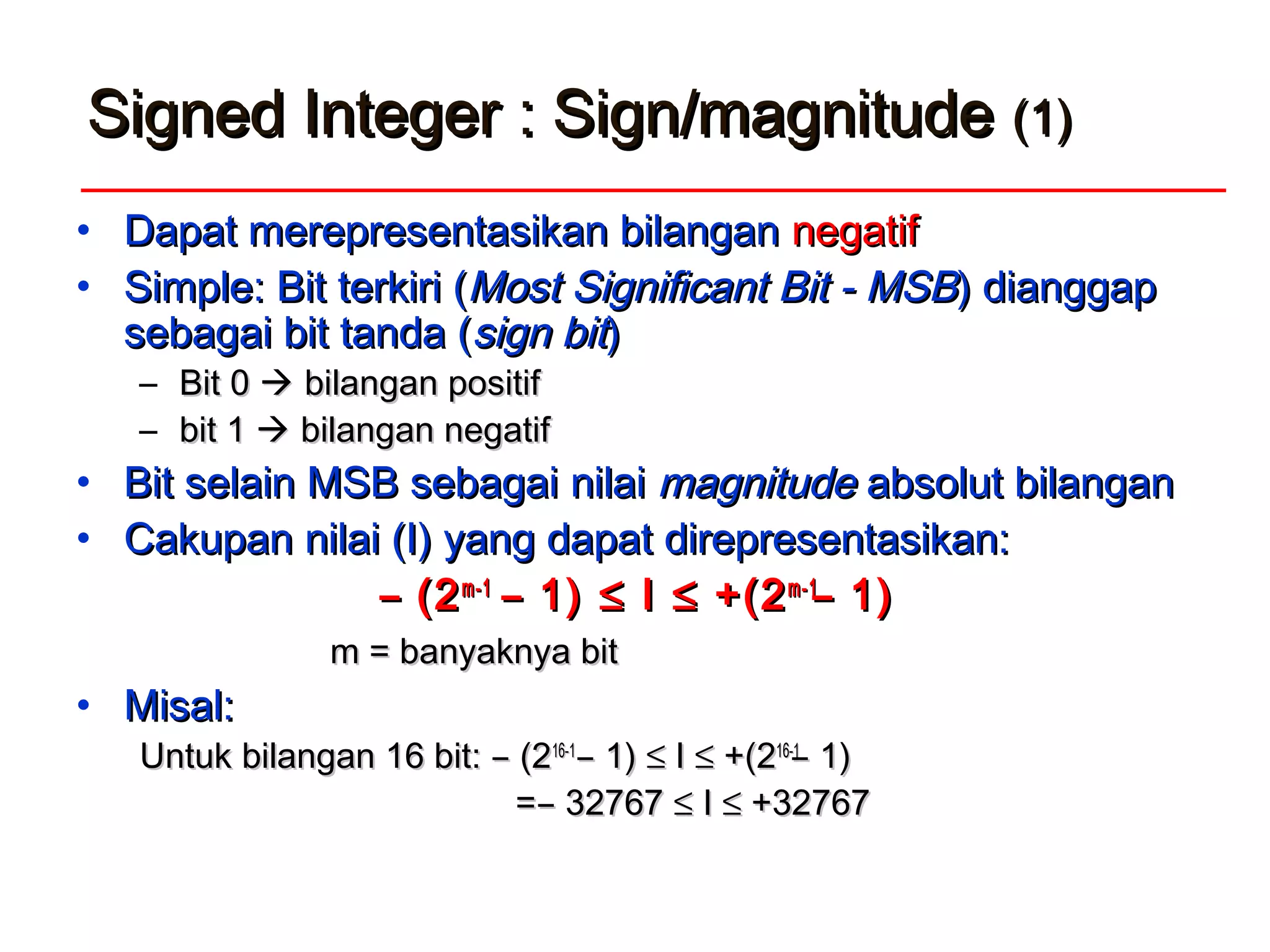 Signed Integer : Sign/magnitudeSigned Integer : Sign/magnitude (1)(1)
• Dapat merepresentasikan bilanganDapat merepresentasikan bilangan negatifnegatif
• Simple:Simple: Bit terkiri (Bit terkiri (MoMostst SSignificantignificant BBitit - MSB- MSB) dianggap) dianggap
sebagai bit tanda (sebagai bit tanda (sign bitsign bit))
– Bit 0Bit 0  bilangan positifbilangan positif
– bit 1bit 1  bilangan negatifbilangan negatif
• Bit selain MSB sebagaiBit selain MSB sebagai nilainilai magnitudemagnitude absolut bilanganabsolut bilangan
• Cakupan nilai (I) yang dapat direpresentasikan:Cakupan nilai (I) yang dapat direpresentasikan:
̶ (2̶ (2m-1m-1
̶ 1)̶ 1) ≤≤ II ≤≤ +(2+(2m-1m-1
̶ 1)̶ 1)
m = banyaknya bitm = banyaknya bit
• Misal:Misal:
Untuk bilangan 16 bit: ̶ (2Untuk bilangan 16 bit: ̶ (216-116-1
̶ 1)̶ 1) ≤≤ II ≤≤ +(2+(216-116-1
̶ 1)̶ 1)
= ̶ 32767= ̶ 32767 ≤≤ II ≤≤ +32767+32767
 