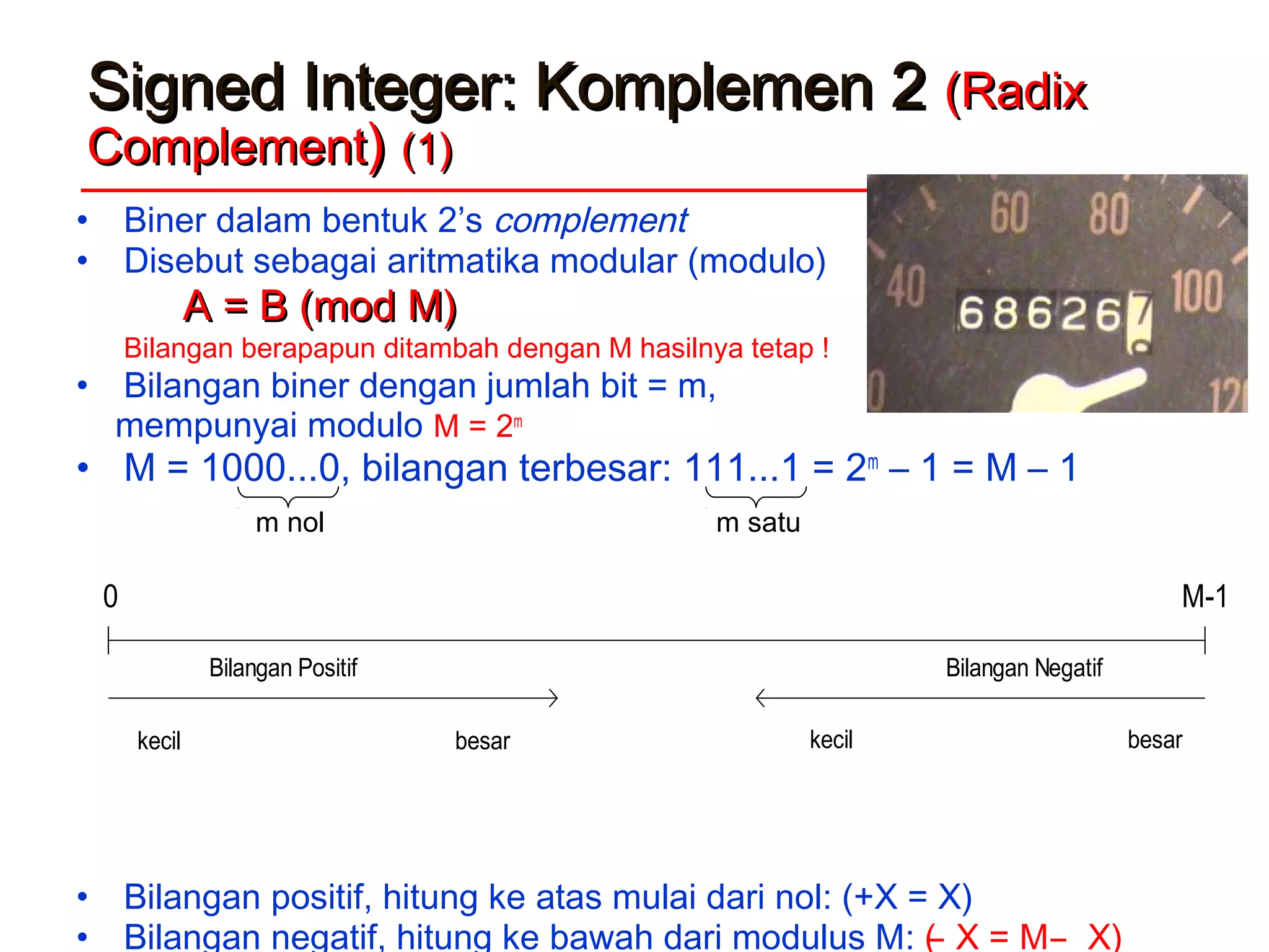 Signed Integer: Komplemen 2Signed Integer: Komplemen 2 (Radix(Radix
ComplementComplement)) (1)(1)
• Biner dalam bentuk 2’s complement
• Disebut sebagai aritmatika modular (modulo)
A = B (mod M)A = B (mod M)
Bilangan berapapun ditambah dengan M hasilnya tetap !
• Bilangan biner dengan jumlah bit = m,
mempunyai modulo M = 2m
• M = 1000...0, bilangan terbesar: 111...1 = 2m
– 1 = M – 1
• Bilangan positif, hitung ke atas mulai dari nol: (+X = X)
• Bilangan negatif, hitung ke bawah dari modulus M: ( ̶ X = M ̶ X)
0 M-1
Bilangan Positif Bilangan Negatif
kecil besar kecil besar
m nol m satu
 
