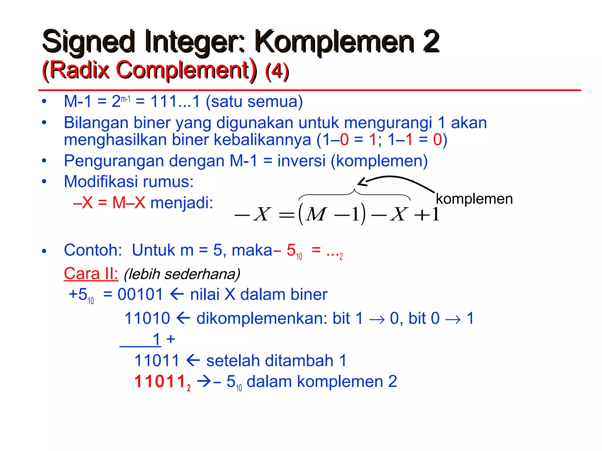 Signed Integer: Komplemen 2Signed Integer: Komplemen 2
(Radix Complement(Radix Complement)) (4)(4)
• M-1 = 2m-1
= 111...1 (satu semua)
• Bilangan biner yang digunakan untuk mengurangi 1 akan
menghasilkan biner kebalikannya (1–0 = 1; 1–1 = 0)
• Pengurangan dengan M-1 = inversi (komplemen)
• Modifikasi rumus:
–X = M–X menjadi:
• Contoh: Untuk m = 5, maka ̶ 510 = ...2
Cara II: (lebih sederhana)
+510 = 00101  nilai X dalam biner
11010  dikomplemenkan: bit 1 → 0, bit 0 → 1
1 +
11011  setelah ditambah 1
110112  ̶ 510 dalam komplemen 2
( ) 11 +−−=− XMX
komplemen
 