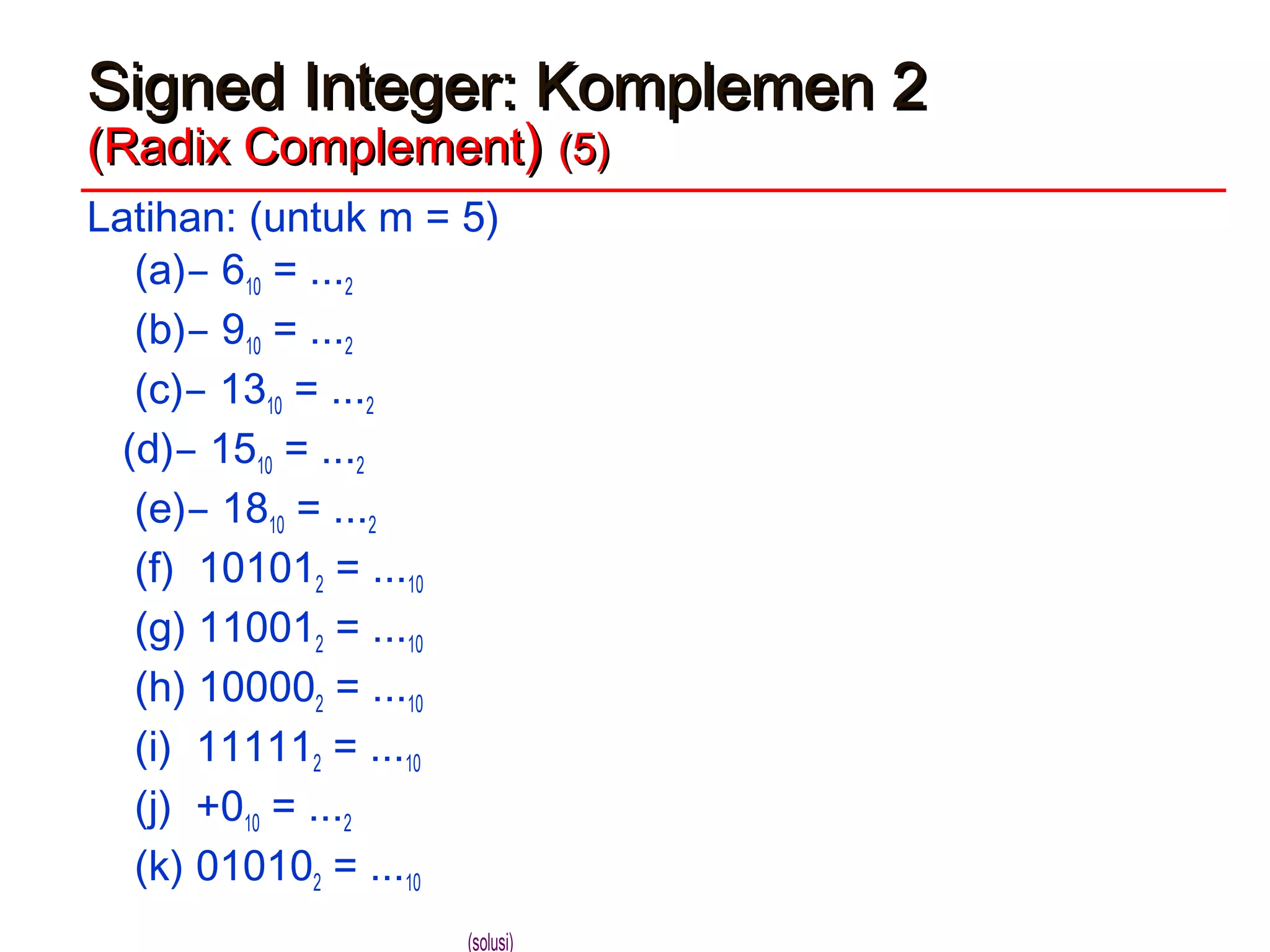 Signed Integer: Komplemen 2Signed Integer: Komplemen 2
(Radix Complement(Radix Complement)) (5)(5)
Latihan: (untuk m = 5)
(a) ̶ 610 = ...2
(b) ̶ 910 = ...2
(c) ̶ 1310 = ...2
(d) ̶ 1510 = ...2
(e) ̶ 1810 = ...2
(f) 101012 = ...10
(g) 110012 = ...10
(h) 100002 = ...10
(i) 111112 = ...10
(j) +010 = ...2
(k) 010102 = ...10
(solusi)
 