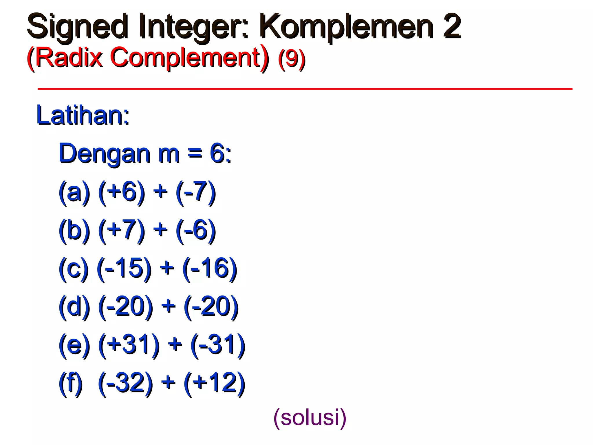 Signed Integer: Komplemen 2Signed Integer: Komplemen 2
(Radix Complement(Radix Complement)) (9)(9)
Latihan:Latihan:
Dengan m = 6:Dengan m = 6:
(a) (+6) + (-7)(a) (+6) + (-7)
(b) (+7) + (-6)(b) (+7) + (-6)
(c) (-15) + (-16)(c) (-15) + (-16)
(d) (-20) + (-20)(d) (-20) + (-20)
(e) (+31) + (-31)(e) (+31) + (-31)
(f) (-32) + (+12)(f) (-32) + (+12)
(solusi)
 