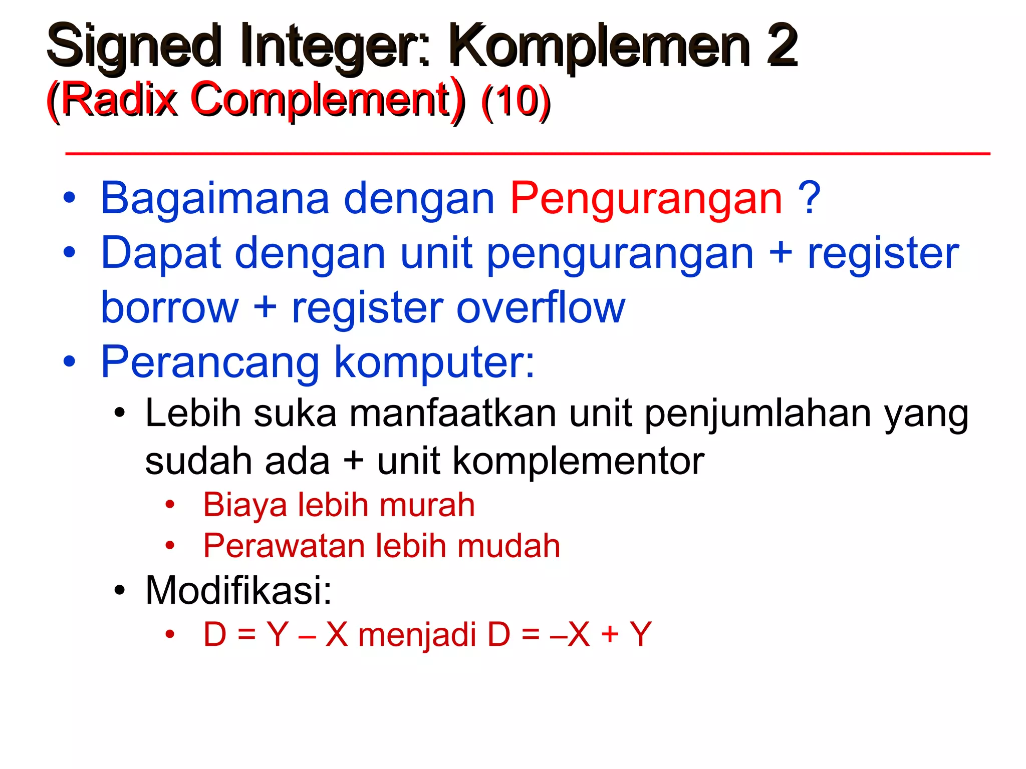 Signed Integer: Komplemen 2Signed Integer: Komplemen 2
(Radix Complement(Radix Complement)) (10)(10)
• Bagaimana dengan Pengurangan ?
• Dapat dengan unit pengurangan + register
borrow + register overflow
• Perancang komputer:
• Lebih suka manfaatkan unit penjumlahan yang
sudah ada + unit komplementor
• Biaya lebih murah
• Perawatan lebih mudah
• Modifikasi:
• D = Y – X menjadi D = –X + Y
 