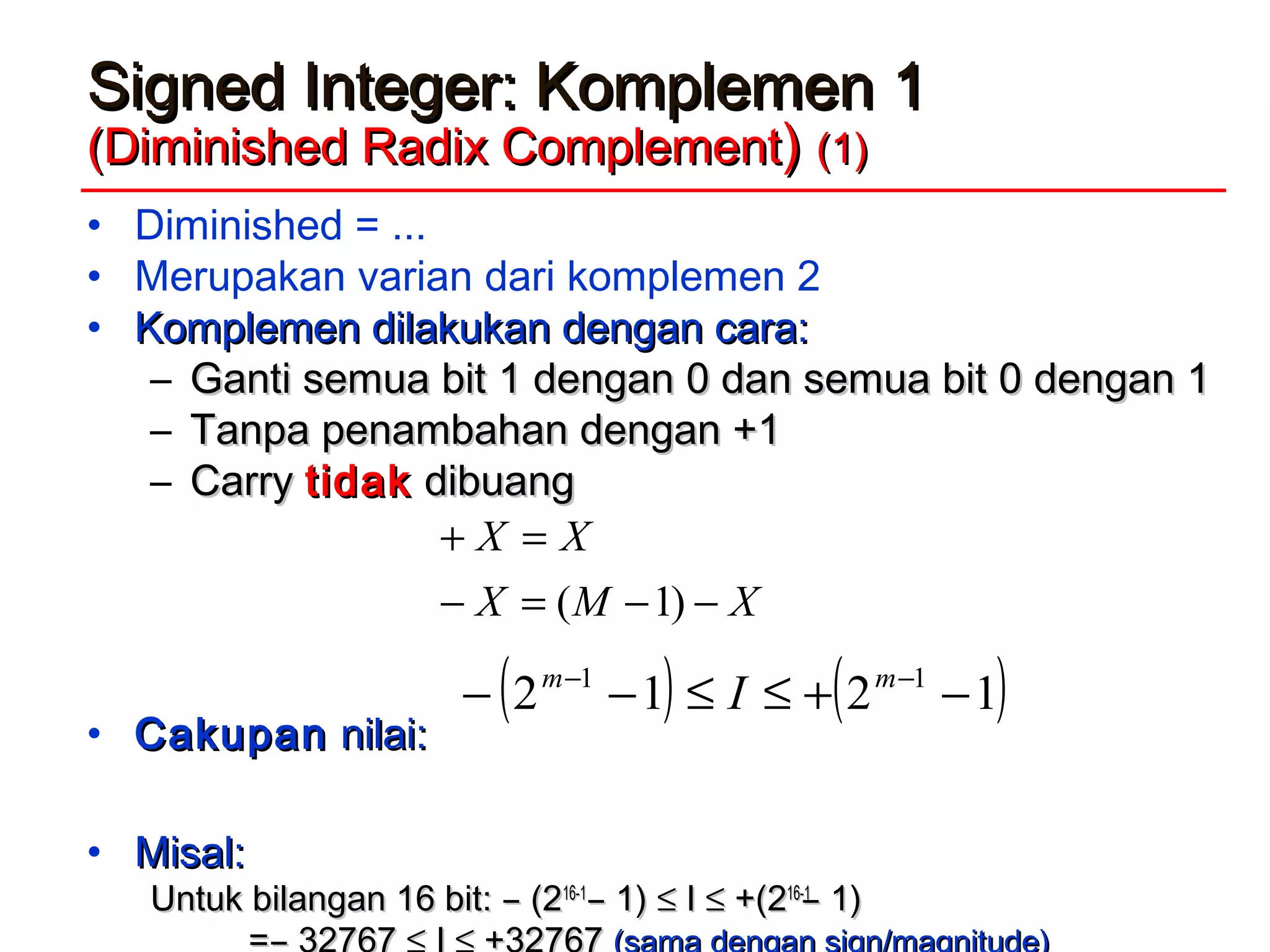Signed Integer: Komplemen 1Signed Integer: Komplemen 1
(Diminished Radix Complement(Diminished Radix Complement)) (1)(1)
• Diminished = ...
• Merupakan varian dari komplemen 2
• Komplemen dilakukan dengan cara:Komplemen dilakukan dengan cara:
– GGanti semua bit 1 dengan 0 dan semua bit 0 dengan 1anti semua bit 1 dengan 0 dan semua bit 0 dengan 1
– TTanpa penambahan dengan +1anpa penambahan dengan +1
– CarryCarry tidaktidak dibuangdibuang
• CakupanCakupan nilai:nilai:
• Misal:Misal:
Untuk bilangan 16 bit: ̶ (2Untuk bilangan 16 bit: ̶ (216-116-1
̶ 1)̶ 1) ≤≤ II ≤≤ +(2+(216-116-1
̶ 1)̶ 1)
XMX
XX
−−=−
=+
)1(
( ) ( )1212 11
−+≤≤−− −− mm
I
 