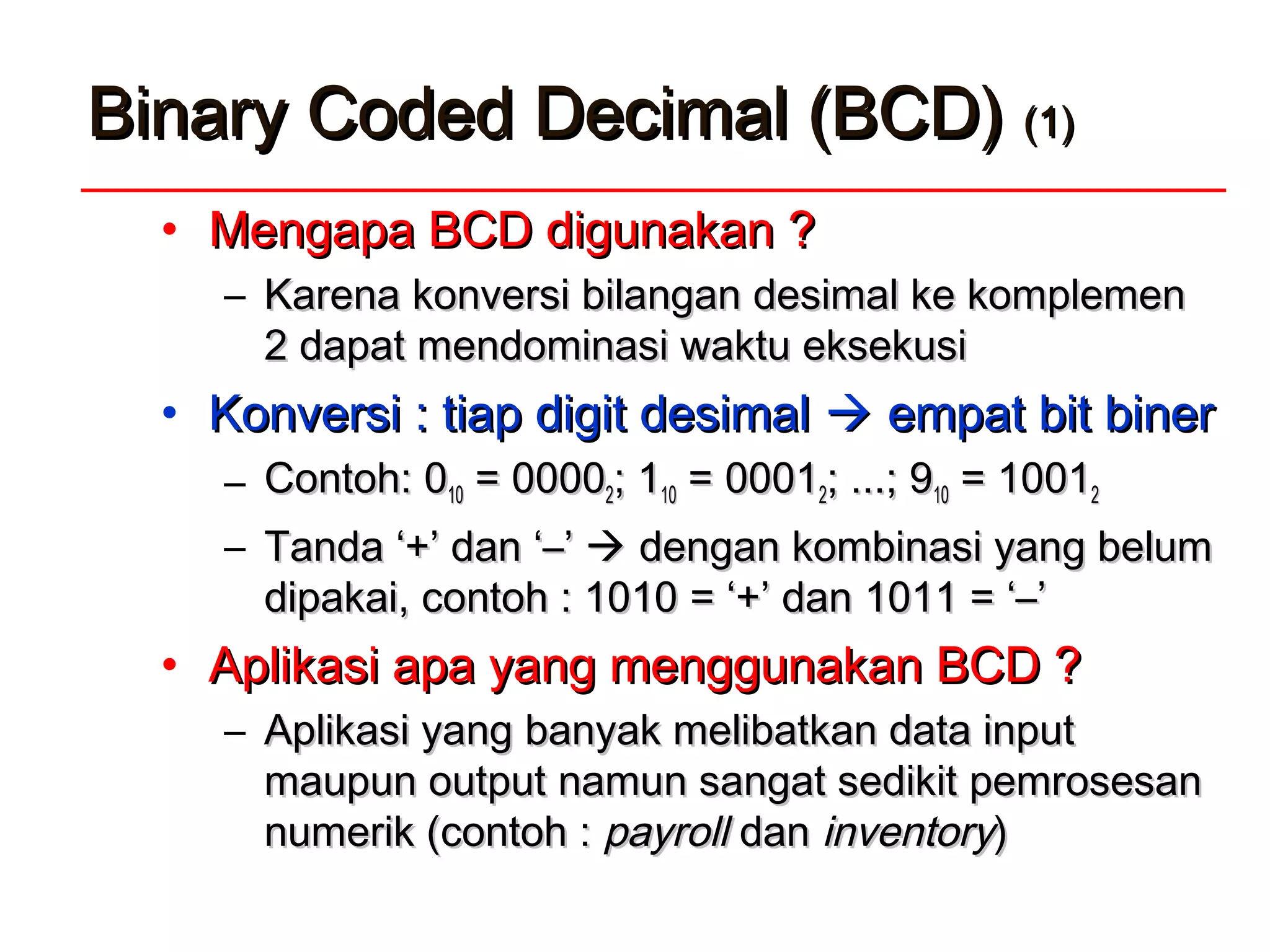 Binary Coded Decimal (BCD)Binary Coded Decimal (BCD) (1)(1)
• Mengapa BCD digunakan ?Mengapa BCD digunakan ?
– Karena kKarena konversionversi bilanganbilangan desimaldesimal ke komplemenke komplemen
2 dapat2 dapat mendominasi waktu eksekusimendominasi waktu eksekusi
• Konversi : tiap digit desimalKonversi : tiap digit desimal  empat bit binerempat bit biner
– Contoh: 0Contoh: 01010 = 0000= 000022; 1; 11010 = 0001= 000122; ...; 9; ...; 91010 = 1001= 100122
– TandaTanda ‘+’ dan ‘‘+’ dan ‘––’’  dengandengan kombinasi yang belumkombinasi yang belum
dipakai, contoh : 1010dipakai, contoh : 1010 = ‘+’= ‘+’ dan 1011dan 1011 = ‘–’= ‘–’
• Aplikasi apa yang menggunakan BCD ?Aplikasi apa yang menggunakan BCD ?
– Aplikasi yangAplikasi yang banyakbanyak melibatkan data inputmelibatkan data input
maupun output namun sangat sedikit pemrosesanmaupun output namun sangat sedikit pemrosesan
numerik (contoh :numerik (contoh : payrollpayroll dandan inventoryinventory))
 