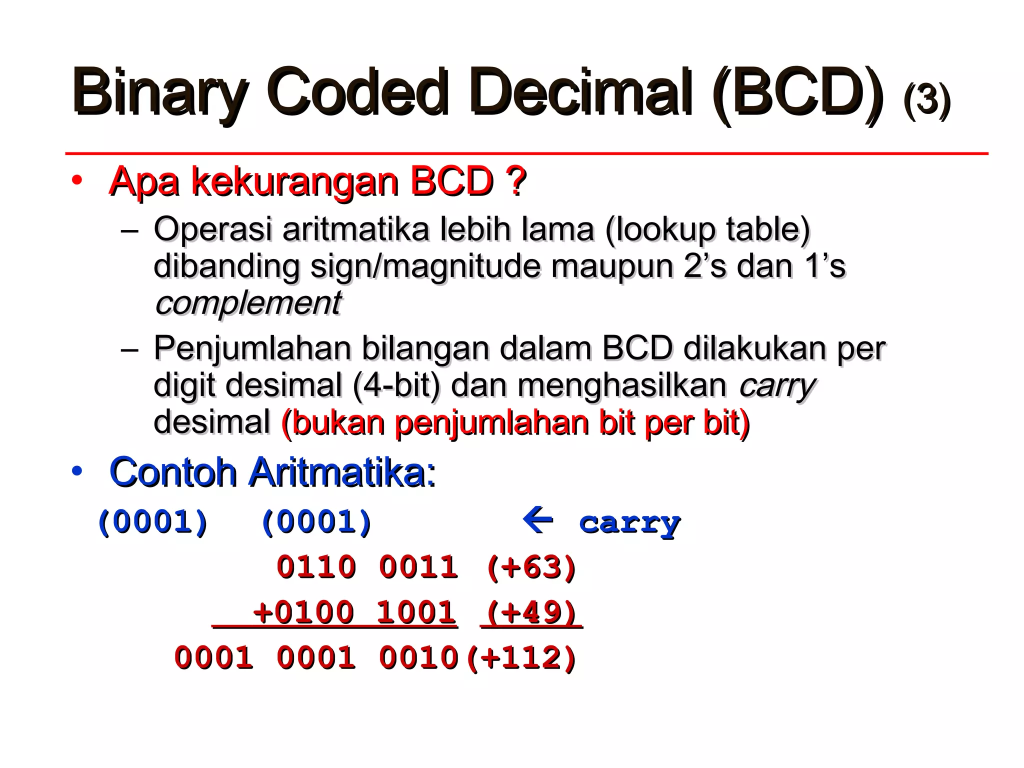 • Apa kekurangan BCD ?Apa kekurangan BCD ?
– OOperasi aritmperasi aritmaatiktikaa lebih lamalebih lama (lookup table)(lookup table)
dibanding sign/magnitude maupun 2’s dan 1’sdibanding sign/magnitude maupun 2’s dan 1’s
complementcomplement
– Penjumlahan bilangan dalam BCD dilakukan perPenjumlahan bilangan dalam BCD dilakukan per
digit desimal (4-bit) dan menghasilkandigit desimal (4-bit) dan menghasilkan carrycarry
desimaldesimal (bukan penjumlahan bit per bit)(bukan penjumlahan bit per bit)
• Contoh Aritmatika:Contoh Aritmatika:
(0001) (0001)(0001) (0001)  carrycarry
0110 00110110 0011 (+63)(+63)
+0100 1001+0100 1001 (+49)(+49)
0001 0001 0010(+112)0001 0001 0010(+112)
Binary Coded Decimal (BCD)Binary Coded Decimal (BCD) (3)(3)
 