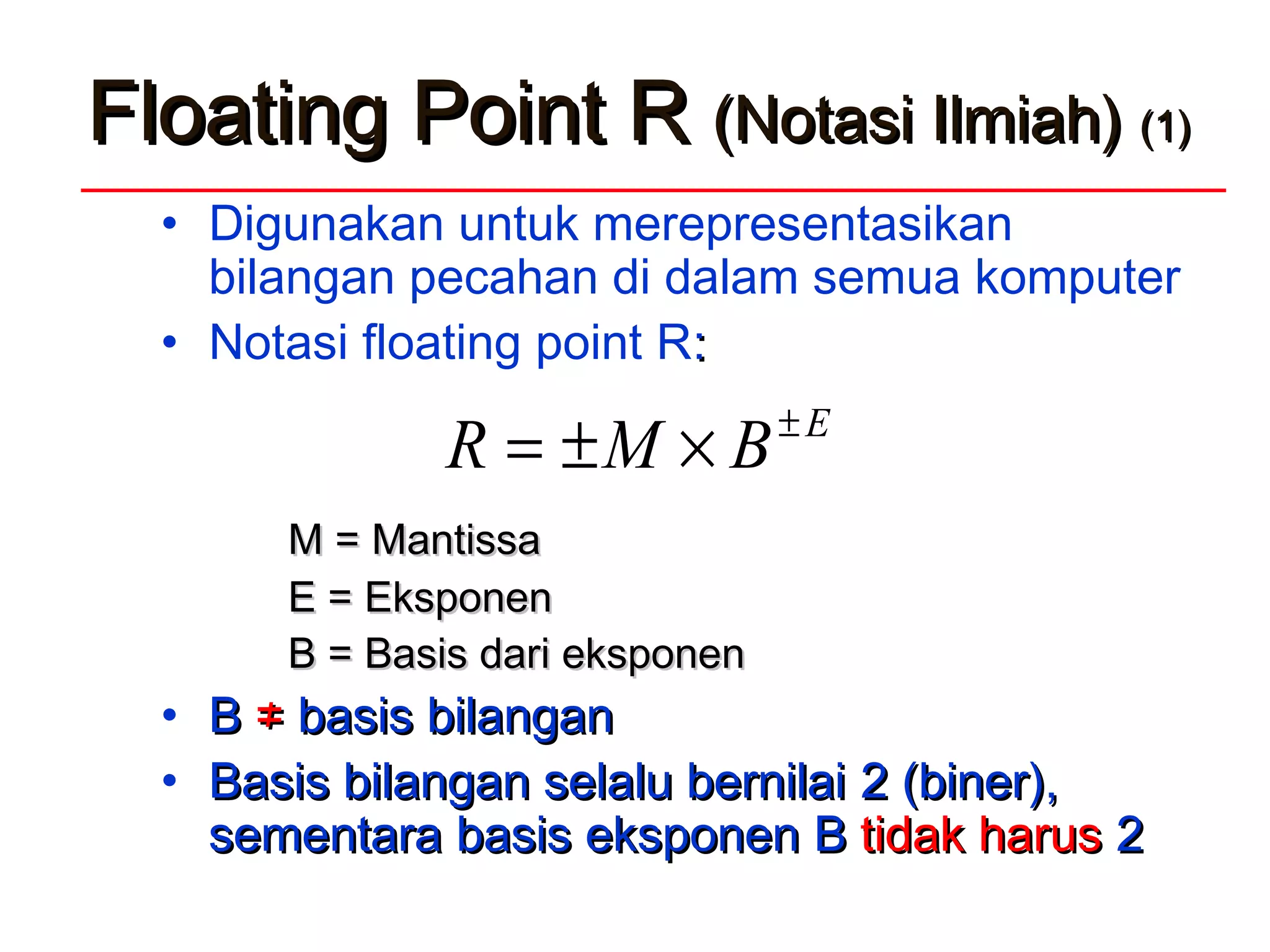 FFloatingloating PPoint Roint R (Notasi Ilmiah)(Notasi Ilmiah) (1)(1)
• Digunakan untuk merepresentasikan
bilangan pecahan di dalam semua komputer
• Notasi floating point R::
M = MantissaM = Mantissa
E = EksponenE = Eksponen
BB = Basis dari eksponen= Basis dari eksponen
• BB ≠≠ basis bilanganbasis bilangan
• Basis bilangan selalu bernilaiBasis bilangan selalu bernilai 22 (biner),(biner),
sementarasementara basis eksponenbasis eksponen BB tidak harustidak harus 22
E
BMR ±
×±=
 