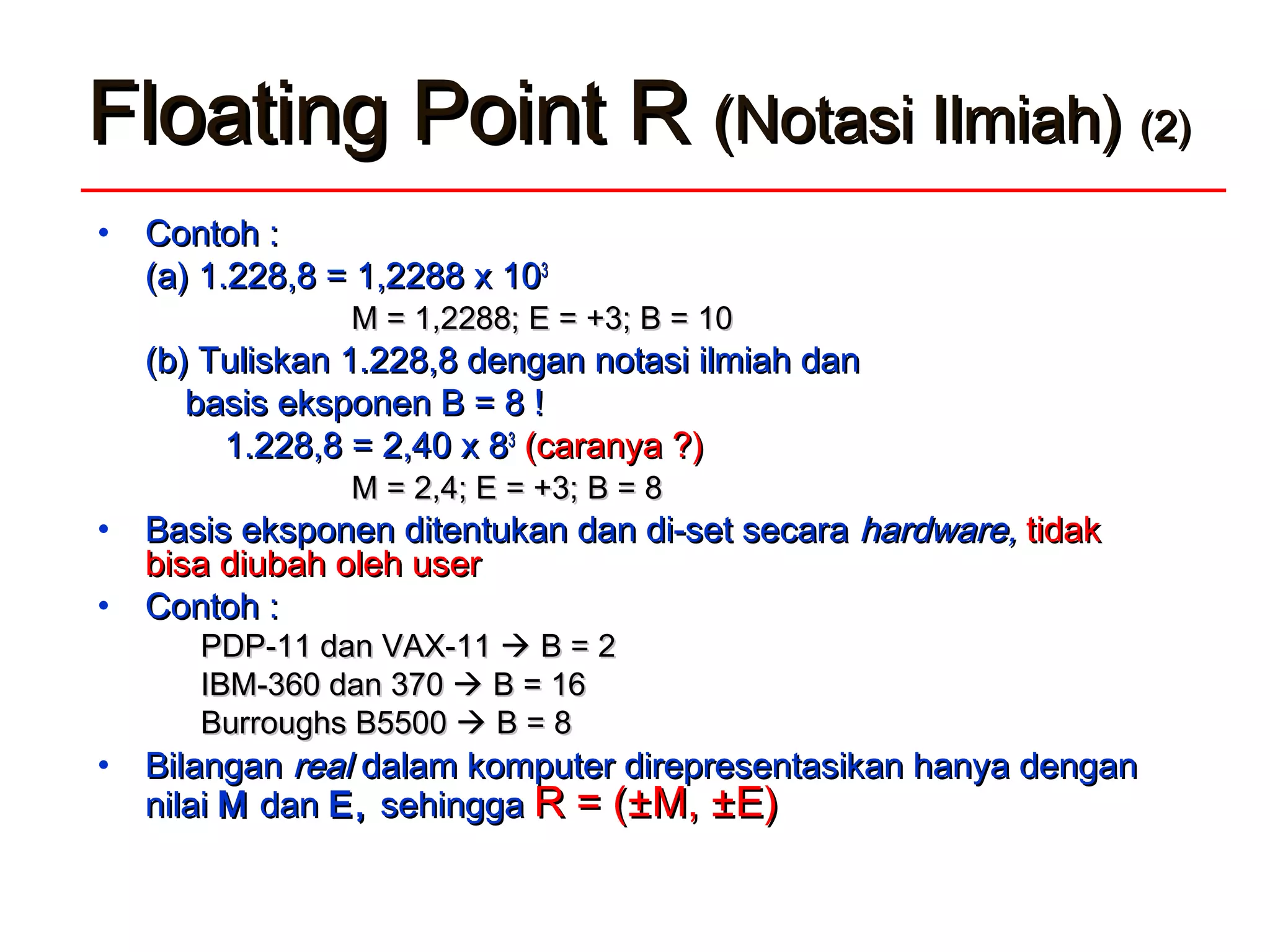 FFloatingloating PPoint Roint R (Notasi Ilmiah)(Notasi Ilmiah) (2)(2)
• Contoh :Contoh :
(a)(a) 1.228,8 = 1,2288 x 101.228,8 = 1,2288 x 1033
M = 1,2288; E = +3; B = 10M = 1,2288; E = +3; B = 10
(b) Tuliskan 1.228,8 dengan notasi ilmiah dan(b) Tuliskan 1.228,8 dengan notasi ilmiah dan
basis eksponen B = 8 !basis eksponen B = 8 !
1.228,8 = 2,40 x 81.228,8 = 2,40 x 833
(caranya ?)(caranya ?)
M = 2,4; E = +3; B = 8M = 2,4; E = +3; B = 8
• Basis eksponen ditentukan dan di-set secaraBasis eksponen ditentukan dan di-set secara hardwarehardware,, tidaktidak
bisa diubah oleh userbisa diubah oleh user
• Contoh :Contoh :
PDP-11 dan VAX-11PDP-11 dan VAX-11  B = 2B = 2
IBM-360 dan 370IBM-360 dan 370  B = 16B = 16
Burroughs BBurroughs B55500500  B = 8B = 8
• BilanganBilangan realreal dalam komputer direpresentasikan hanya dengandalam komputer direpresentasikan hanya dengan
nilainilai MM dandan EE,, sehinggasehingga R = (R = (±M, ±E)±M, ±E)
 
