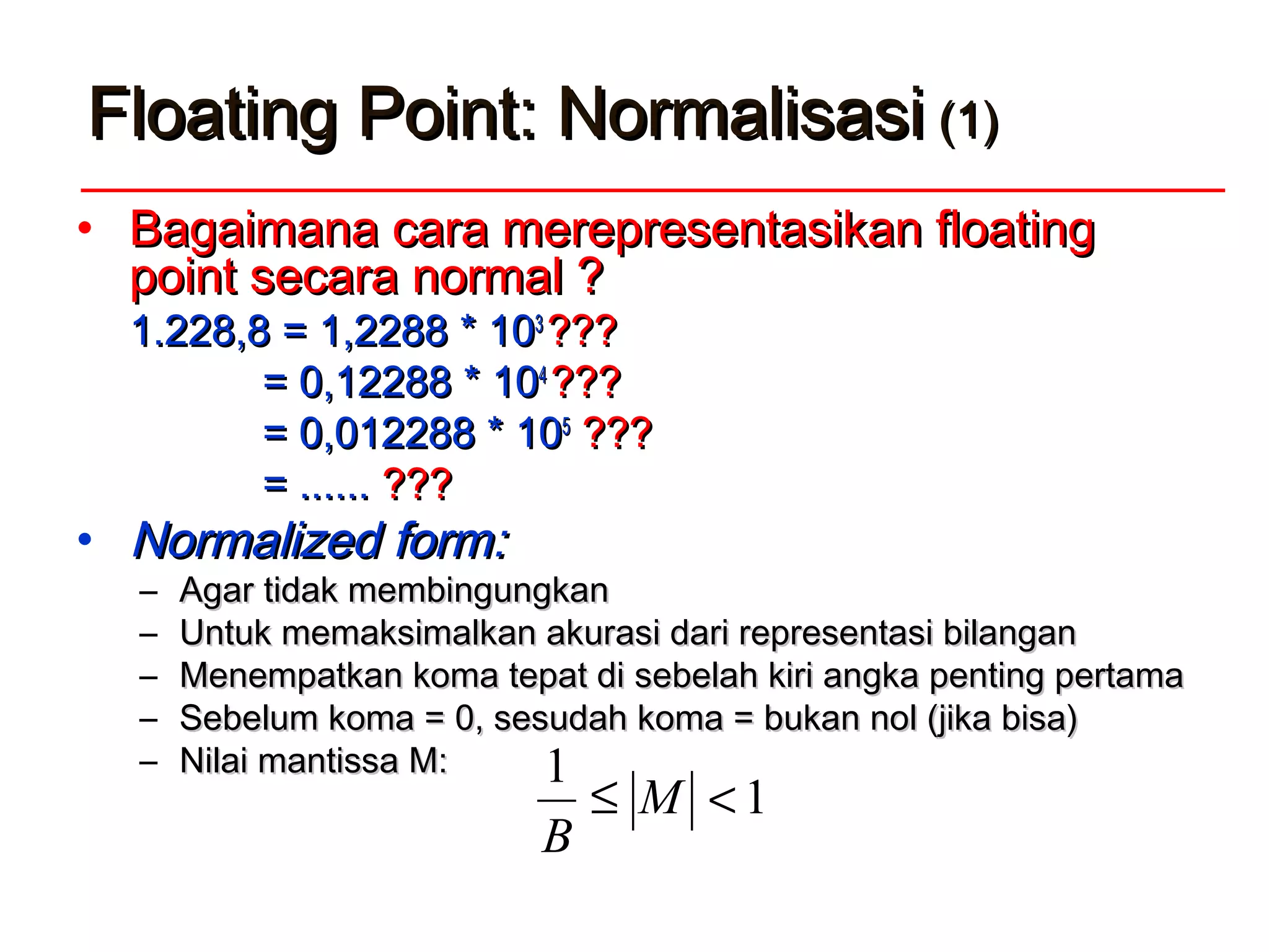 Floating Point: NormalisasiFloating Point: Normalisasi (1)(1)
• Bagaimana cara merepresentasikan floatingBagaimana cara merepresentasikan floating
point secara normal ?point secara normal ?
1.228,81.228,8 = 1,2288 * 10= 1,2288 * 1033
??????
= 0,12288 * 10= 0,12288 * 1044
??????
= 0,012288 * 10= 0,012288 * 1055
??????
= ......= ...... ??????
• NNormalized formormalized form::
– Agar tidak membingungkanAgar tidak membingungkan
– UntukUntuk memaksimalkan akurasi dari representasi bilanganmemaksimalkan akurasi dari representasi bilangan
– MMenempatkan koma tepat dienempatkan koma tepat di sebelah kiri angka penting pertamasebelah kiri angka penting pertama
– Sebelum koma = 0, sesudah koma = bukan nol (jika bisa)Sebelum koma = 0, sesudah koma = bukan nol (jika bisa)
– Nilai mantissa M:Nilai mantissa M:
1
1
<≤ M
B
 