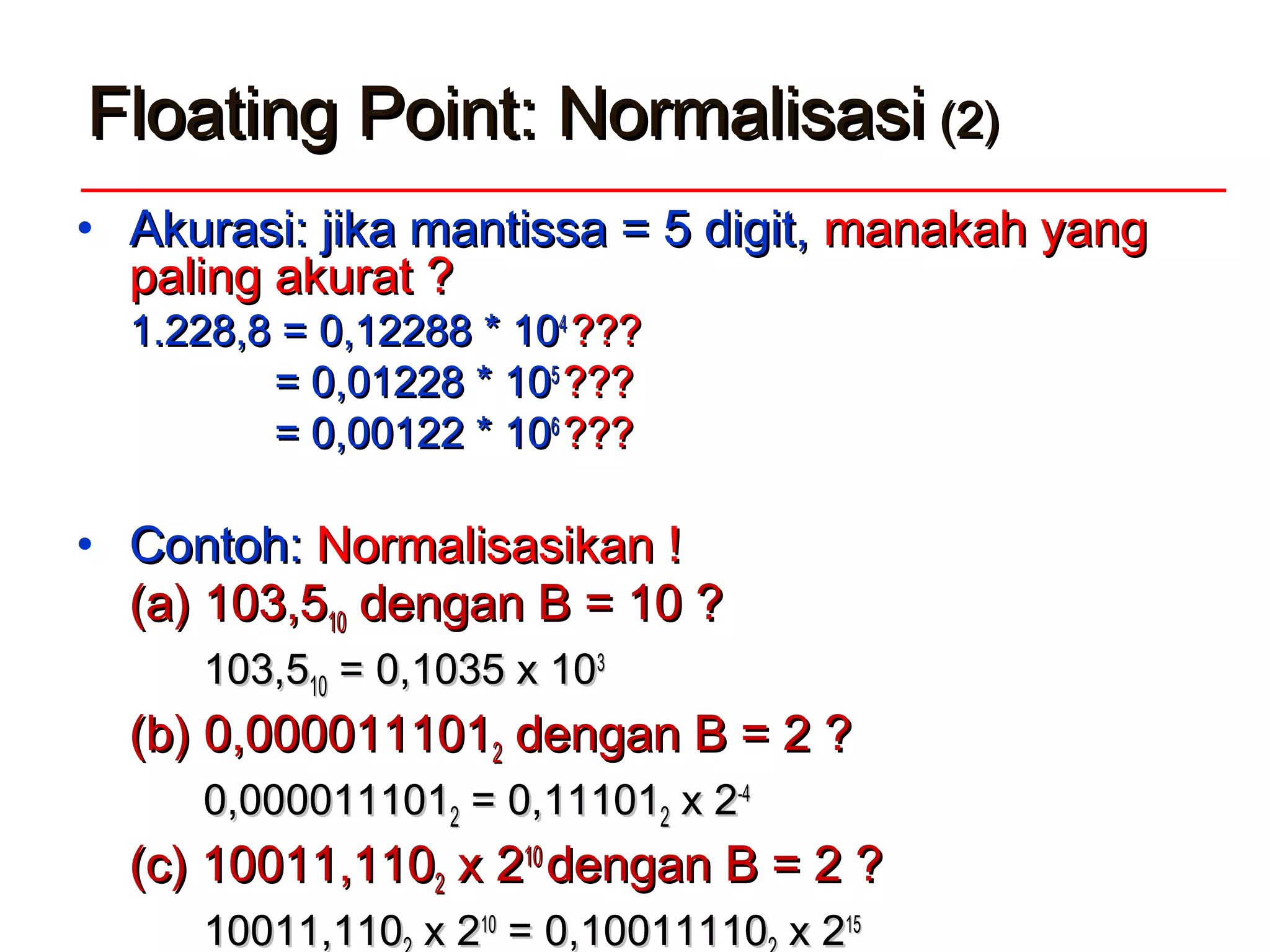 Floating Point: NormalisasiFloating Point: Normalisasi (2)(2)
• Akurasi: jika mantissa = 5 digit,Akurasi: jika mantissa = 5 digit, manakah yangmanakah yang
paling akurat ?paling akurat ?
1.228,8 =1.228,8 = 0,12288 * 100,12288 * 1044
??????
== 0,01228 * 100,01228 * 1055
??????
== 0,00122 * 100,00122 * 1066
??????
• Contoh:Contoh: Normalisasikan !Normalisasikan !
(a) 103,5(a) 103,51010 dengan B = 10 ?dengan B = 10 ?
103,5103,51010 = 0,1035 x 10= 0,1035 x 1033
(b)(b) 0,0000111010,00001110122 dengan B = 2 ?dengan B = 2 ?
0,0000111010,00001110122 == 0,111010,1110122 xx 22-4-4
(c)(c) 10011,11010011,11022 x 2x 21010
dengan B = 2 ?dengan B = 2 ?
10011,11010011,110 xx 221010
= 0,10011110= 0,10011110 xx 221515
 