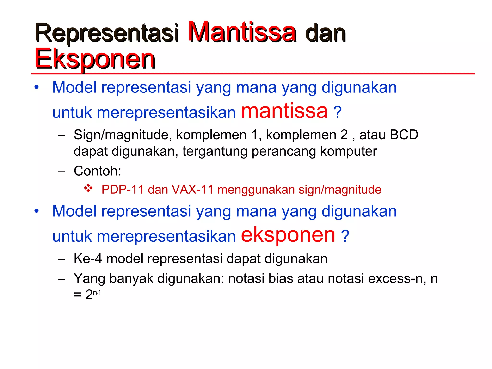 RepresentasiRepresentasi MantissaMantissa dandan
EksponenEksponen
• Model representasi yang mana yang digunakan
untuk merepresentasikan mantissa ?
– Sign/magnitude, komplemen 1, komplemen 2 , atau BCD
dapat digunakan, tergantung perancang komputer
– Contoh:
 PDP-11 dan VAX-11 menggunakan sign/magnitude
• Model representasi yang mana yang digunakan
untuk merepresentasikan eksponen ?
– Ke-4 model representasi dapat digunakan
– Yang banyak digunakan: notasi bias atau notasi excess-n, n
= 2m-1
 