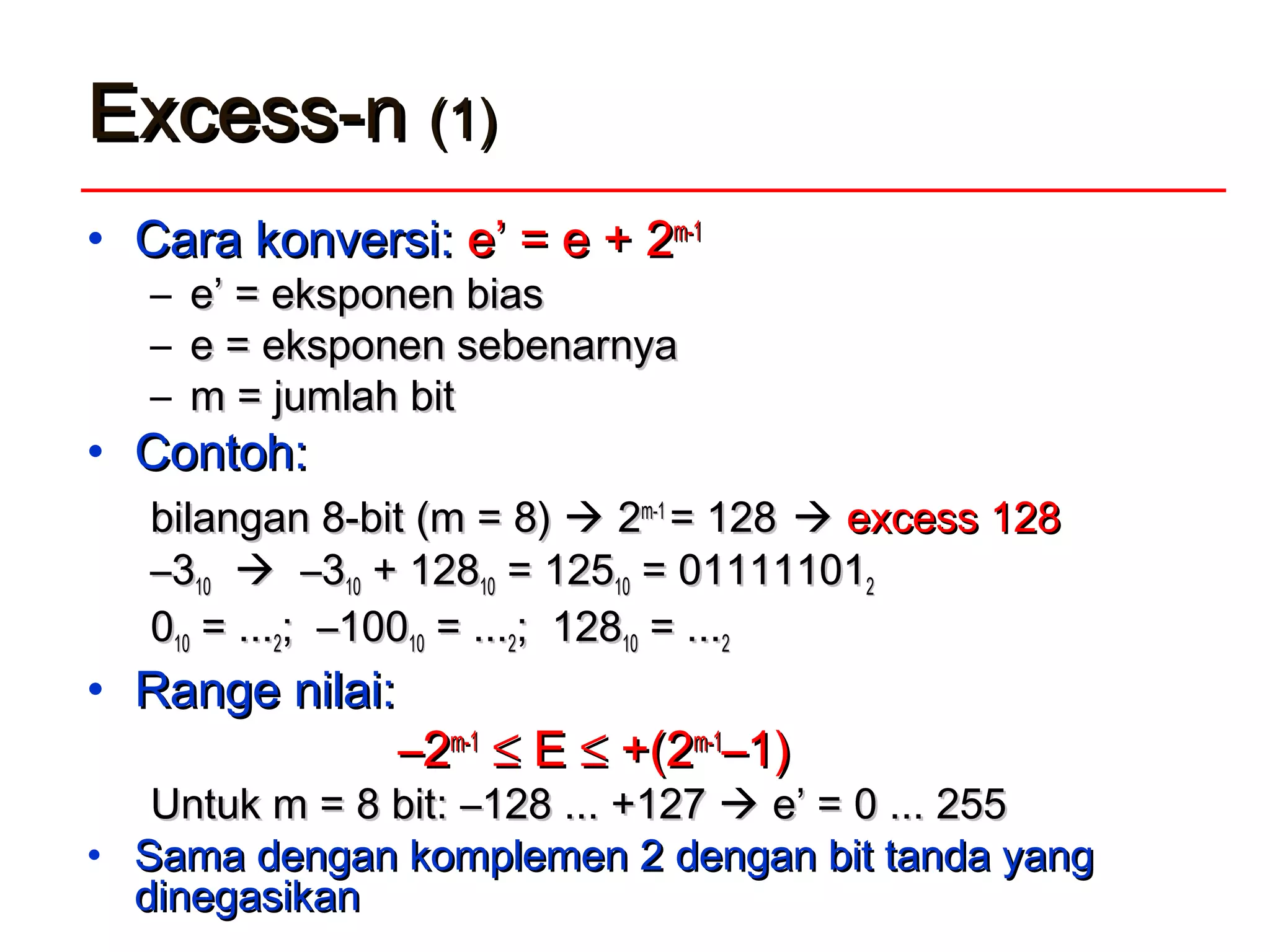 Excess-nExcess-n (1)(1)
• Cara kCara konversi:onversi: e’ = e +e’ = e + 22m-1m-1
– e’ = eksponen biase’ = eksponen bias
– e = eksponen sebenarnyae = eksponen sebenarnya
– mm = jumlah= jumlah bitbit
• Contoh:Contoh:
bilangan 8-bit (m = 8)bilangan 8-bit (m = 8)  22m-1m-1
= 128= 128  excess 128excess 128
––331010  –3–31010 + 128+ 1281010 = 125= 1251010 = 01111101= 0111110122
001010 = ...= ...22; –100; –1001010 = ...= ...22; 128; 1281010 = ...= ...22
• Range nilai:Range nilai:
––22m-1m-1
≤≤ EE ≤≤ +(2+(2m-1m-1
–1)–1)
Untuk m = 8 bit:Untuk m = 8 bit: –128 ... +127–128 ... +127  e’ =e’ = 0 ... 2550 ... 255
• Sama dengan komplemen 2Sama dengan komplemen 2 dengan bit tanda yangdengan bit tanda yang
didinegasikannegasikan
 