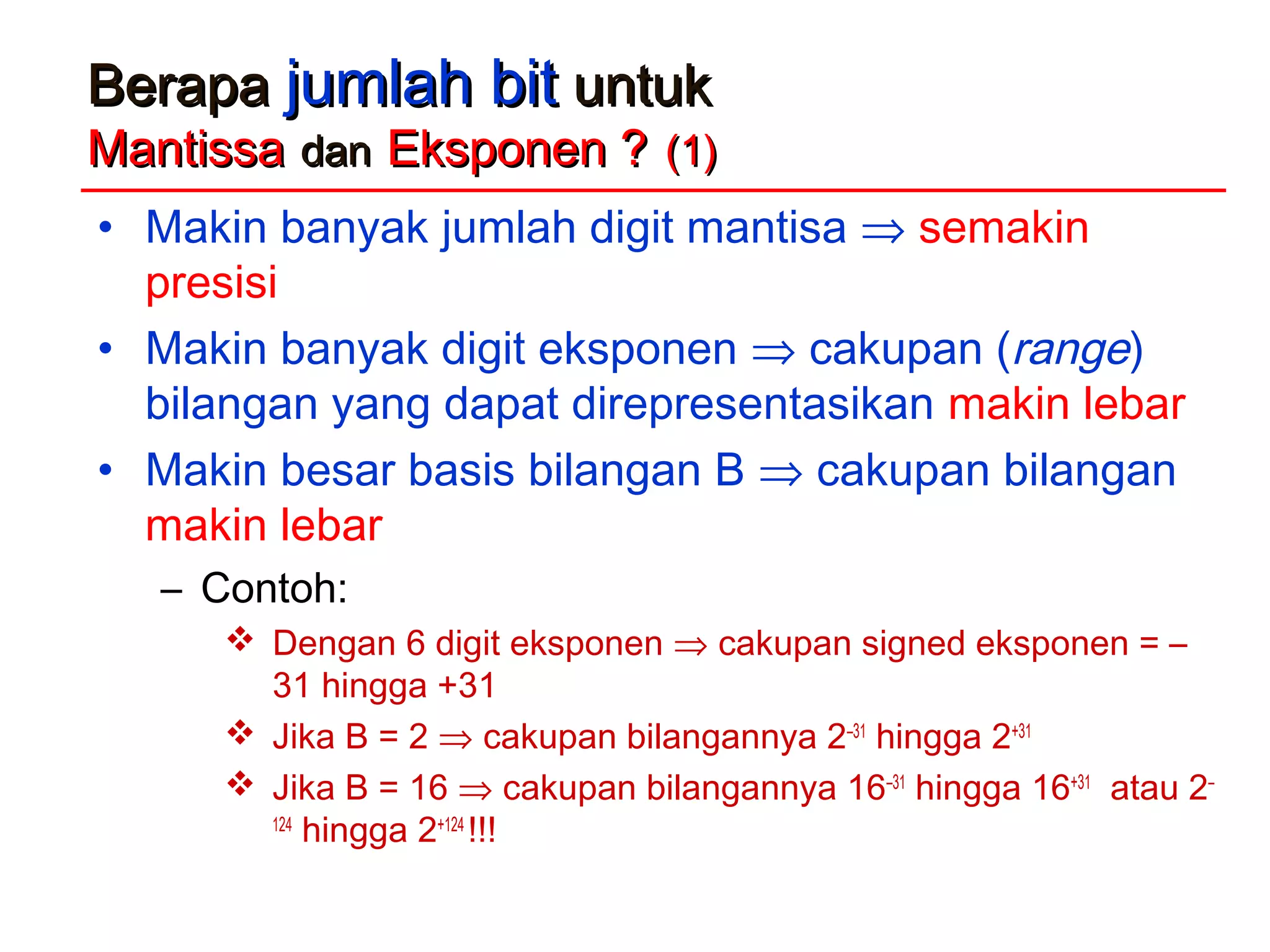 BerapaBerapa jumlah bitjumlah bit untukuntuk
MantissaMantissa dandan Eksponen ?Eksponen ? (1)(1)
• Makin banyak jumlah digit mantisa ⇒ semakin
presisi
• Makin banyak digit eksponen ⇒ cakupan (range)
bilangan yang dapat direpresentasikan makin lebar
• Makin besar basis bilangan B ⇒ cakupan bilangan
makin lebar
– Contoh:
 Dengan 6 digit eksponen ⇒ cakupan signed eksponen = –
31 hingga +31
 Jika B = 2 ⇒ cakupan bilangannya 2–31
hingga 2+31
 Jika B = 16 ⇒ cakupan bilangannya 16–31
hingga 16+31
atau 2–
124
hingga 2+124
!!!
 