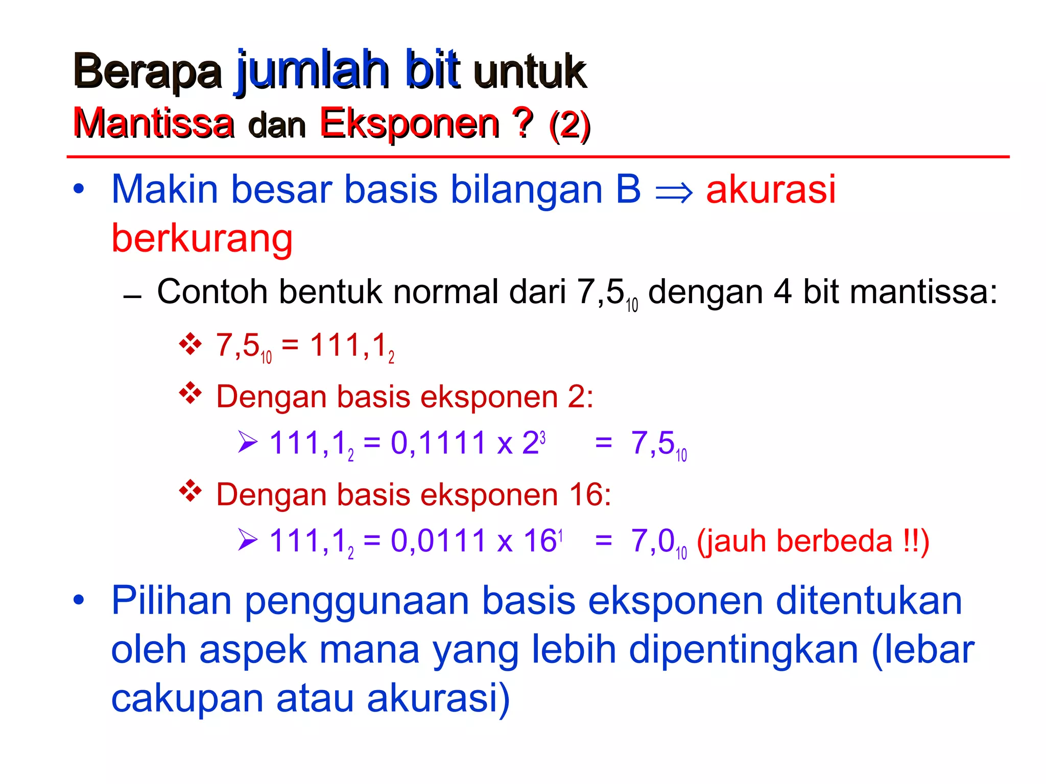 BerapaBerapa jumlah bitjumlah bit untukuntuk
MantissaMantissa dandan Eksponen ?Eksponen ? (2)(2)
• Makin besar basis bilangan B ⇒ akurasi
berkurang
– Contoh bentuk normal dari 7,510 dengan 4 bit mantissa:
 7,510 = 111,12
 Dengan basis eksponen 2:
 111,12 = 0,1111 x 23
= 7,510
 Dengan basis eksponen 16:
 111,12 = 0,0111 x 161
= 7,010 (jauh berbeda !!)
• Pilihan penggunaan basis eksponen ditentukan
oleh aspek mana yang lebih dipentingkan (lebar
cakupan atau akurasi)
 
