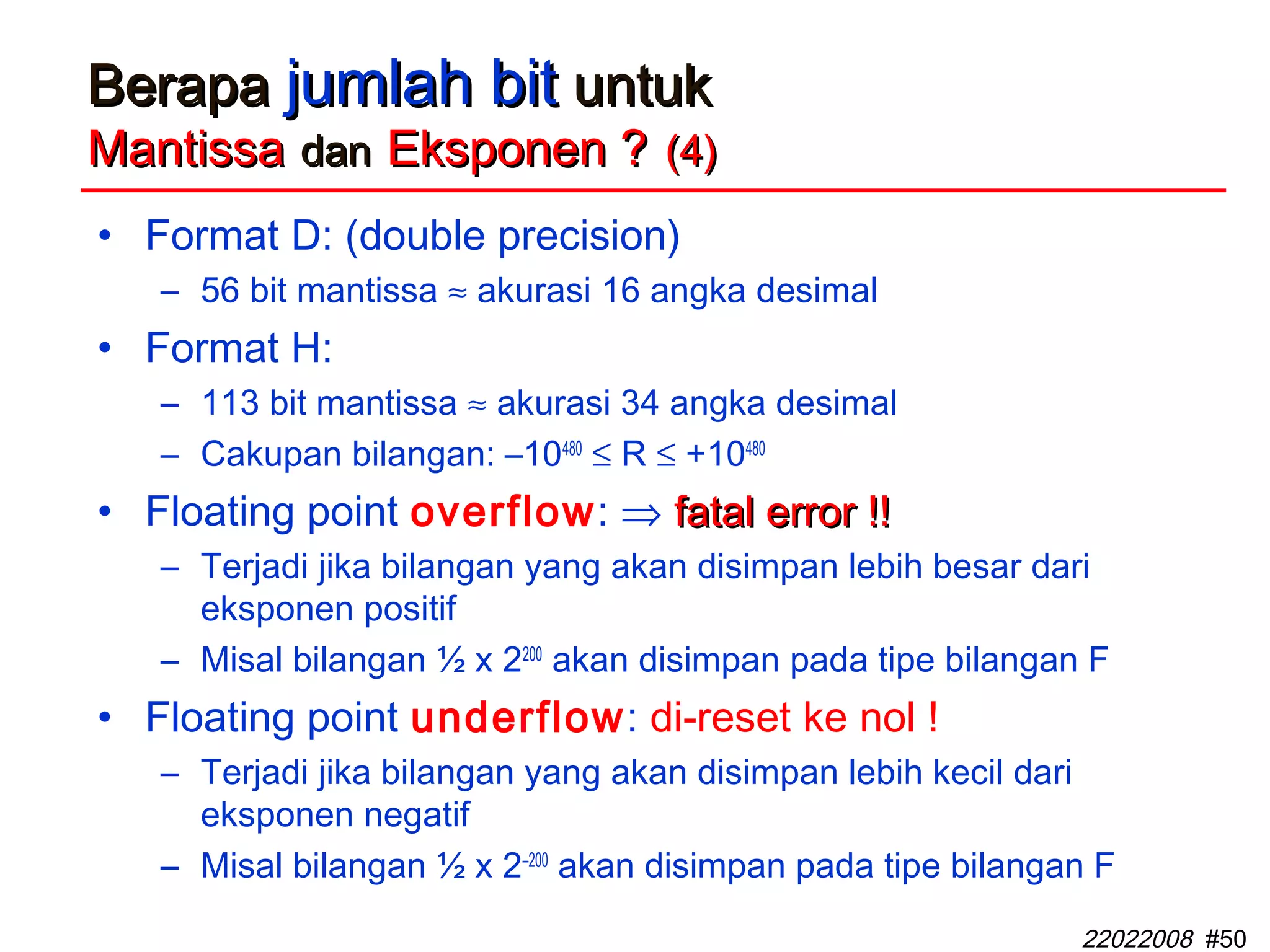 22022008 #50
BerapaBerapa jumlah bitjumlah bit untukuntuk
MantissaMantissa dandan Eksponen ?Eksponen ? (4)(4)
• Format D: (double precision)
– 56 bit mantissa ≈ akurasi 16 angka desimal
• Format H:
– 113 bit mantissa ≈ akurasi 34 angka desimal
– Cakupan bilangan: –10480
≤ R ≤ +10480
• Floating point overflow: ⇒ fatal error !!fatal error !!
– Terjadi jika bilangan yang akan disimpan lebih besar dari
eksponen positif
– Misal bilangan ½ x 2200
akan disimpan pada tipe bilangan F
• Floating point underflow: di-reset ke nol !
– Terjadi jika bilangan yang akan disimpan lebih kecil dari
eksponen negatif
– Misal bilangan ½ x 2–200
akan disimpan pada tipe bilangan F
 