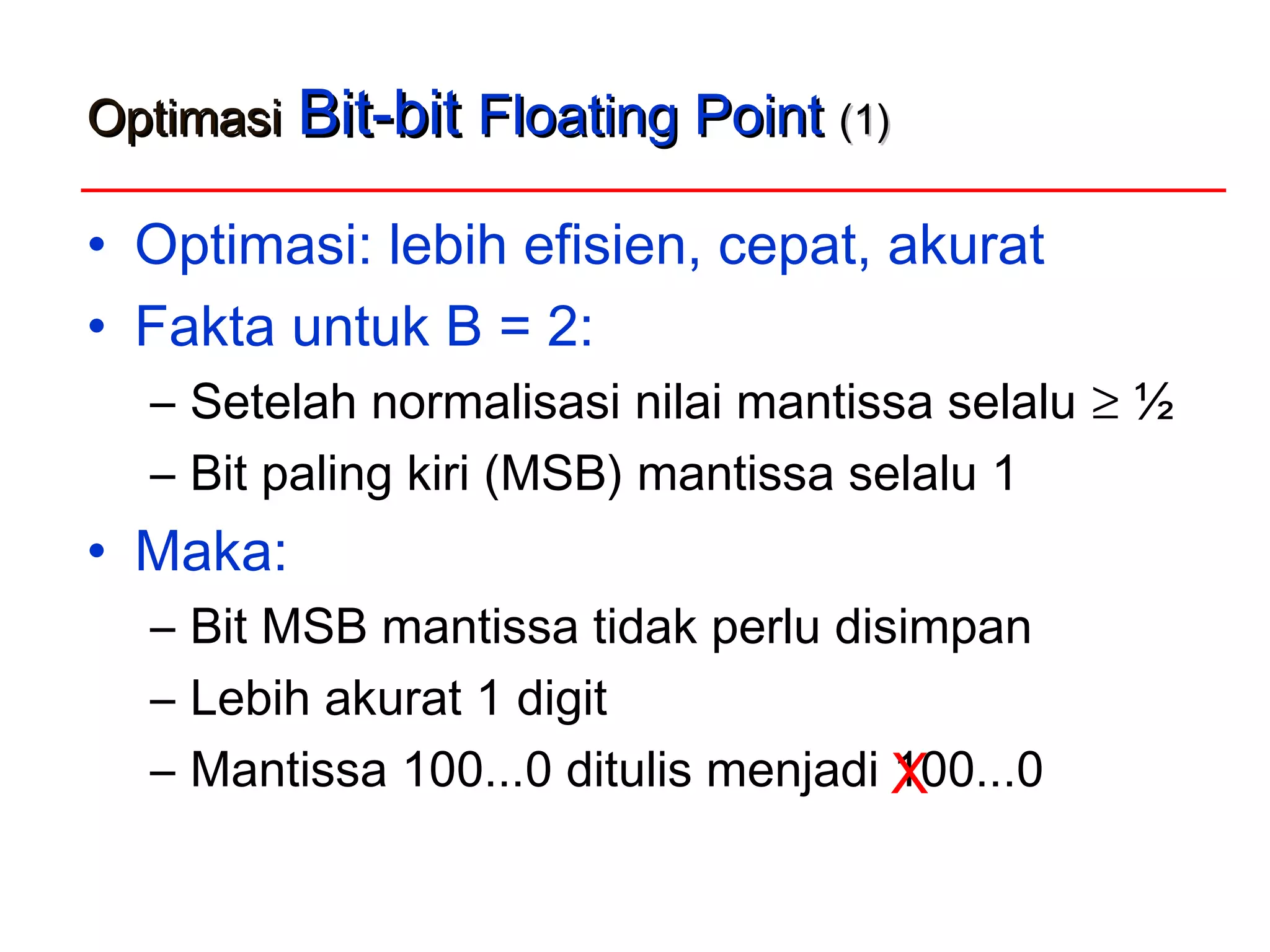 OptimasiOptimasi Bit-bitBit-bit Floating PointFloating Point (1)(1)
• Optimasi: lebih efisien, cepat, akurat
• Fakta untuk B = 2:
– Setelah normalisasi nilai mantissa selalu ≥ ½
– Bit paling kiri (MSB) mantissa selalu 1
• Maka:
– Bit MSB mantissa tidak perlu disimpan
– Lebih akurat 1 digit
– Mantissa 100...0 ditulis menjadi 100...0X
 