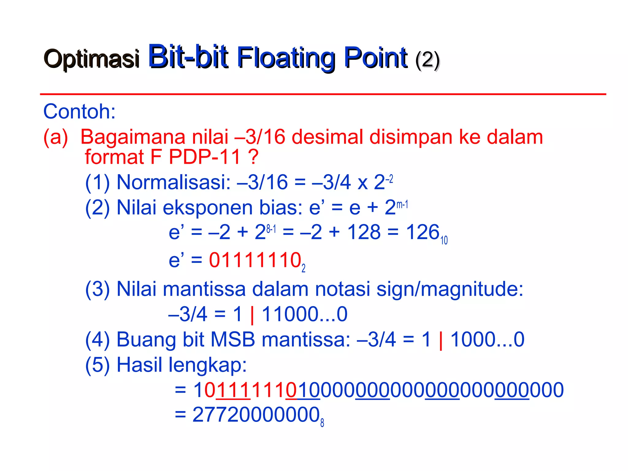 OptimasiOptimasi Bit-bitBit-bit Floating PointFloating Point (2)(2)
Contoh:
(a) Bagaimana nilai –3/16 desimal disimpan ke dalam
format F PDP-11 ?
(1) Normalisasi: –3/16 = –3/4 x 2–2
(2) Nilai eksponen bias: e’ = e + 2m-1
e’ = –2 + 28-1
= –2 + 128 = 12610
e’ = 011111102
(3) Nilai mantissa dalam notasi sign/magnitude:
–3/4 = 1 | 11000...0
(4) Buang bit MSB mantissa: –3/4 = 1 | 1000...0
(5) Hasil lengkap:
= 10111111010000000000000000000000
= 277200000008
 