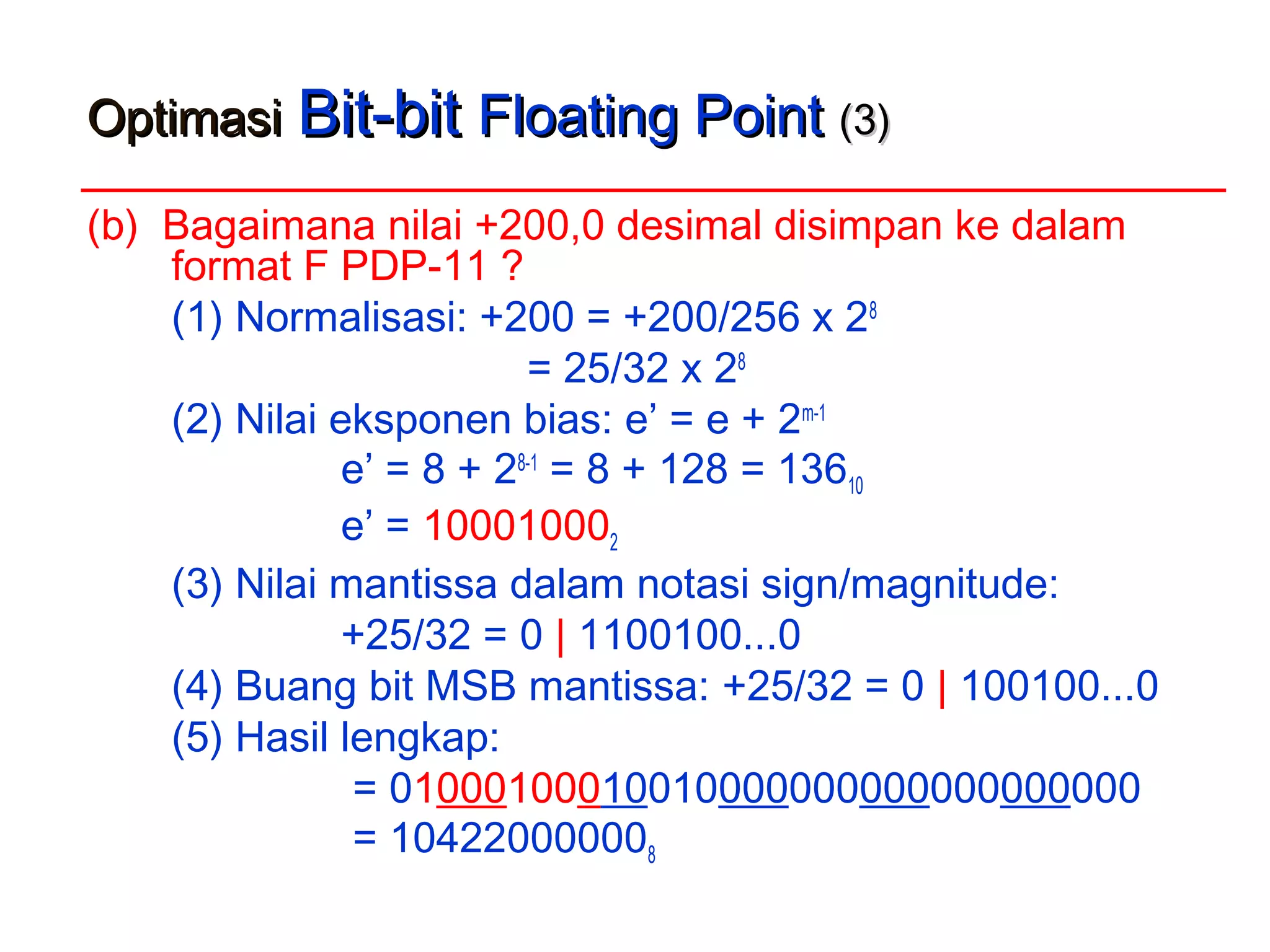 OptimasiOptimasi Bit-bitBit-bit Floating PointFloating Point (3)(3)
(b) Bagaimana nilai +200,0 desimal disimpan ke dalam
format F PDP-11 ?
(1) Normalisasi: +200 = +200/256 x 28
= 25/32 x 28
(2) Nilai eksponen bias: e’ = e + 2m-1
e’ = 8 + 28-1
= 8 + 128 = 13610
e’ = 100010002
(3) Nilai mantissa dalam notasi sign/magnitude:
+25/32 = 0 | 1100100...0
(4) Buang bit MSB mantissa: +25/32 = 0 | 100100...0
(5) Hasil lengkap:
= 01000100010010000000000000000000
= 104220000008
 