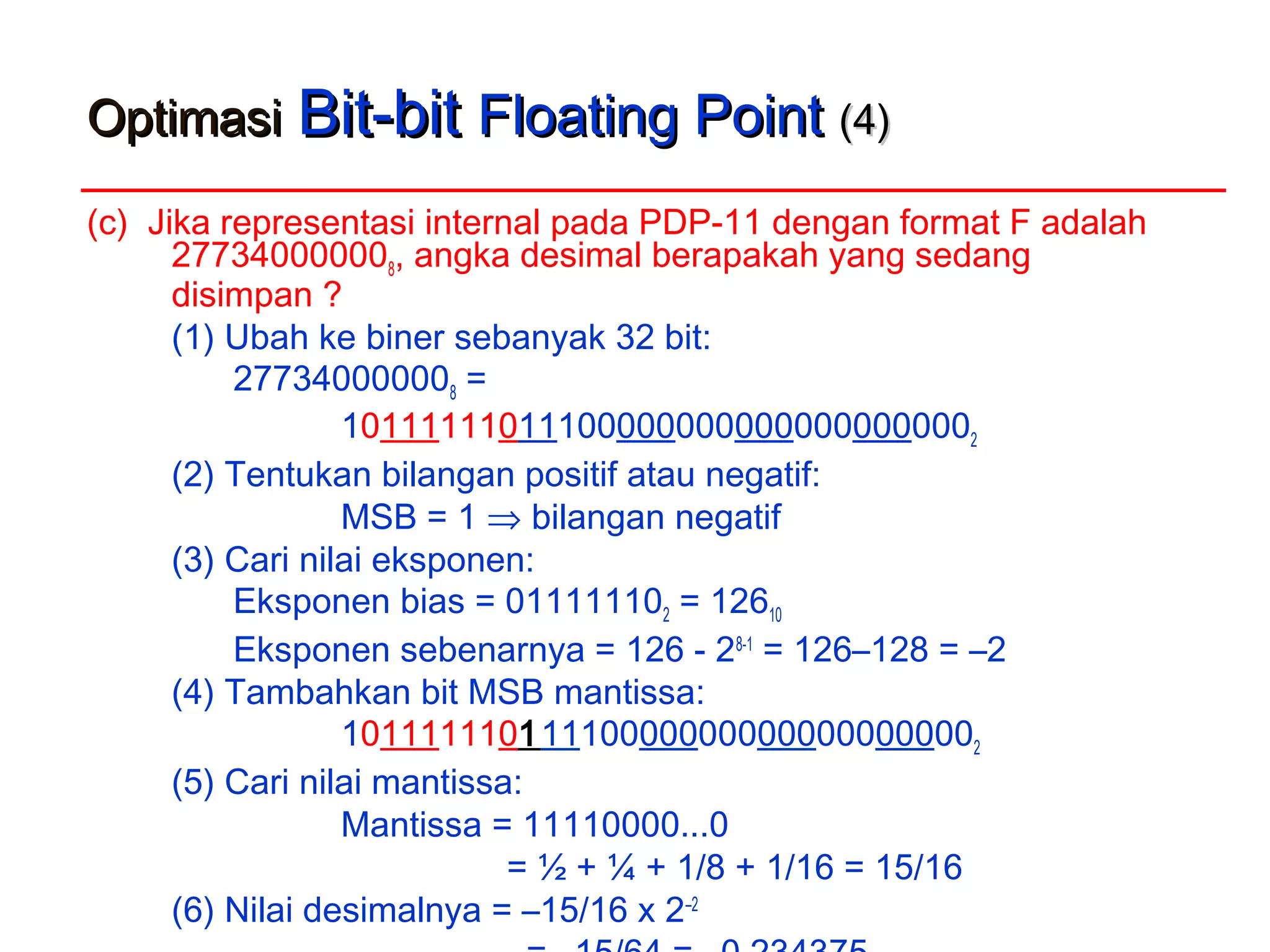 OptimasiOptimasi Bit-bitBit-bit Floating PointFloating Point (4)(4)
(c) Jika representasi internal pada PDP-11 dengan format F adalah
277340000008, angka desimal berapakah yang sedang
disimpan ?
(1) Ubah ke biner sebanyak 32 bit:
277340000008 =
101111110111000000000000000000002
(2) Tentukan bilangan positif atau negatif:
MSB = 1 ⇒ bilangan negatif
(3) Cari nilai eksponen:
Eksponen bias = 011111102 = 12610
Eksponen sebenarnya = 126 - 28-1
= 126–128 = –2
(4) Tambahkan bit MSB mantissa:
101111110111100000000000000000002
(5) Cari nilai mantissa:
Mantissa = 11110000...0
= ½ + ¼ + 1/8 + 1/16 = 15/16
(6) Nilai desimalnya = –15/16 x 2–2
 