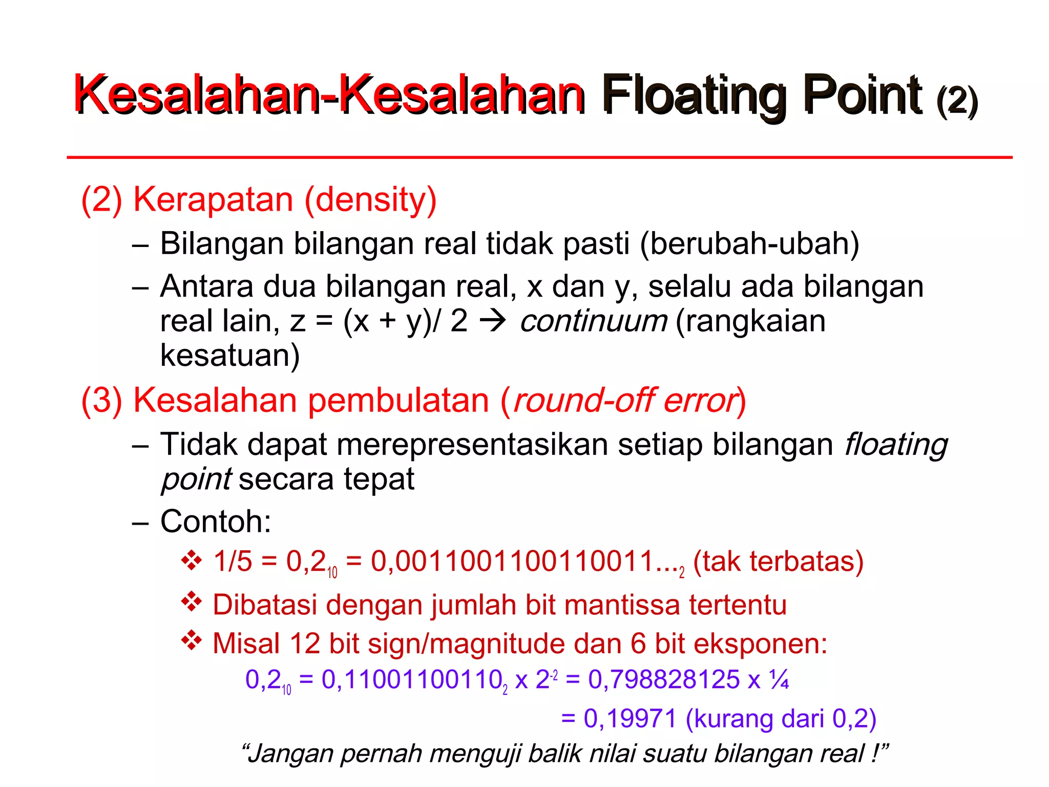 Kesalahan-KesalahanKesalahan-Kesalahan Floating PointFloating Point (2)(2)
(2) Kerapatan (density)
– Bilangan bilangan real tidak pasti (berubah-ubah)
– Antara dua bilangan real, x dan y, selalu ada bilangan
real lain, z = (x + y)/ 2  continuum (rangkaian
kesatuan)
(3) Kesalahan pembulatan (round-off error)
– Tidak dapat merepresentasikan setiap bilangan floating
point secara tepat
– Contoh:
 1/5 = 0,210 = 0,0011001100110011...2 (tak terbatas)
 Dibatasi dengan jumlah bit mantissa tertentu
 Misal 12 bit sign/magnitude dan 6 bit eksponen:
0,210 = 0,110011001102 x 2-2
= 0,798828125 x ¼
= 0,19971 (kurang dari 0,2)
“Jangan pernah menguji balik nilai suatu bilangan real !”
 