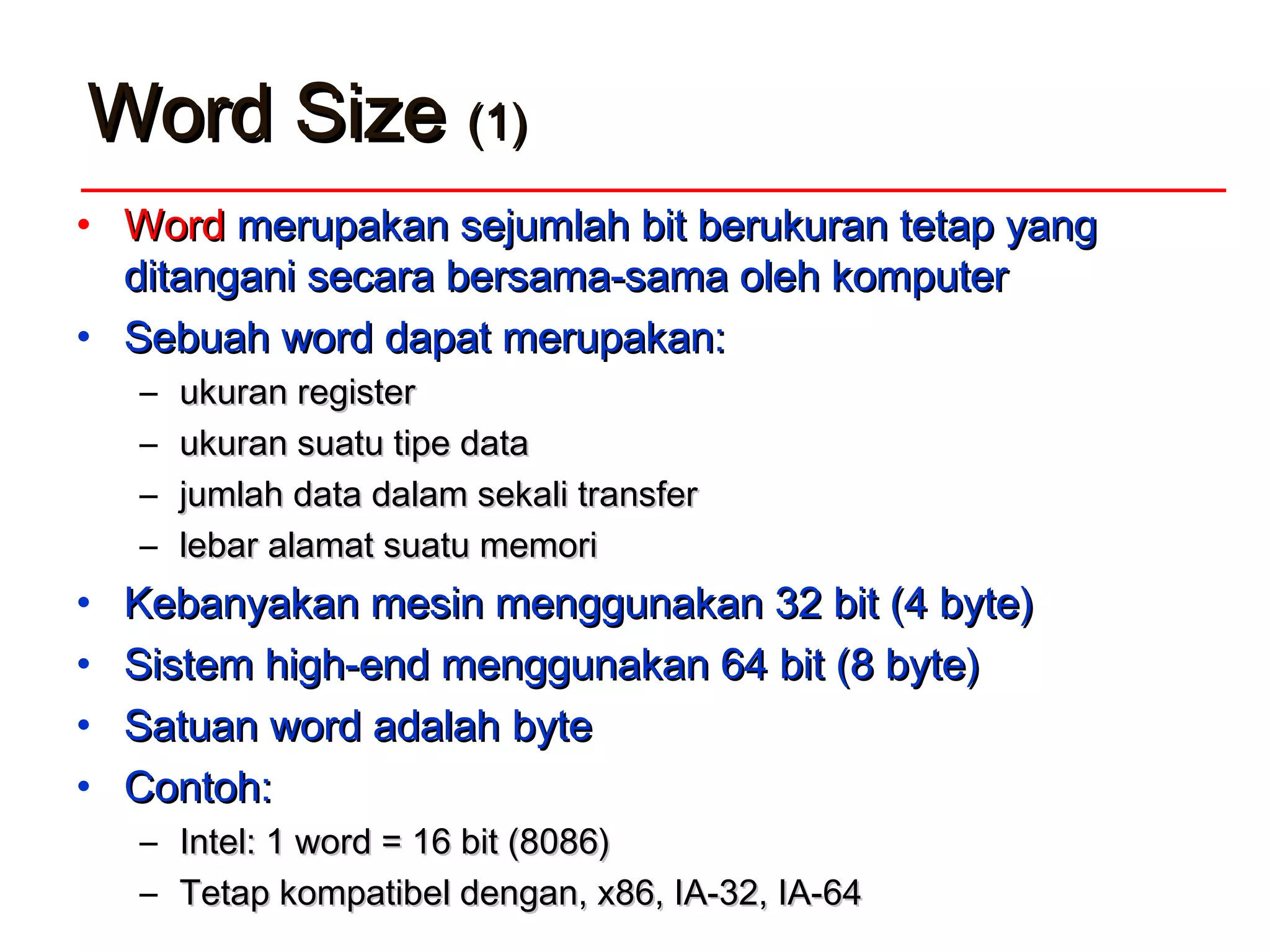 WordWord SizeSize (1)(1)
• WordWord merupakan sejumlah bit berukuran tetap yangmerupakan sejumlah bit berukuran tetap yang
ditangani secara bersama-sama oleh komputerditangani secara bersama-sama oleh komputer
• Sebuah word dapat merupakan:Sebuah word dapat merupakan:
– ukuran registerukuran register
– ukuran suatu tipe dataukuran suatu tipe data
– jumlah data dalam sekali transferjumlah data dalam sekali transfer
– lebar alamat suatu memorilebar alamat suatu memori
• Kebanyakan mesin menggunakan 32 bit (4 byte)Kebanyakan mesin menggunakan 32 bit (4 byte)
• Sistem high-end menggunakan 64 bit (8 byte)Sistem high-end menggunakan 64 bit (8 byte)
• Satuan word adalahSatuan word adalah bytebyte
• Contoh:Contoh:
– Intel: 1 word = 16 bit (8086)Intel: 1 word = 16 bit (8086)
– Tetap kompatibel dengan, x86, IA-32, IA-64Tetap kompatibel dengan, x86, IA-32, IA-64
 