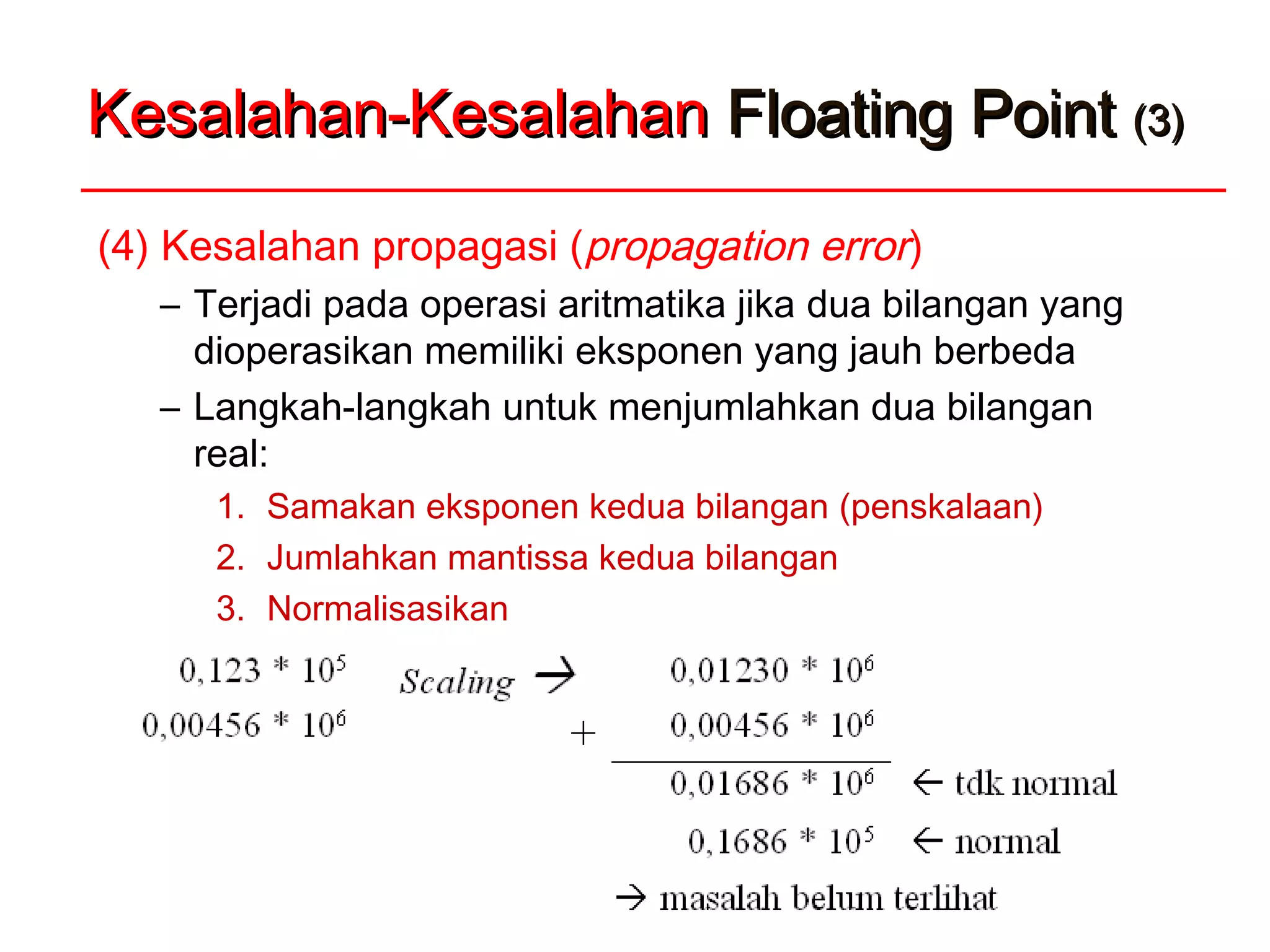 Kesalahan-KesalahanKesalahan-Kesalahan Floating PointFloating Point (3)(3)
(4) Kesalahan propagasi (propagation error)
– Terjadi pada operasi aritmatika jika dua bilangan yang
dioperasikan memiliki eksponen yang jauh berbeda
– Langkah-langkah untuk menjumlahkan dua bilangan
real:
1. Samakan eksponen kedua bilangan (penskalaan)
2. Jumlahkan mantissa kedua bilangan
3. Normalisasikan
 Contoh 1: 0,123 x 105
+ 0,00456 x 106
 