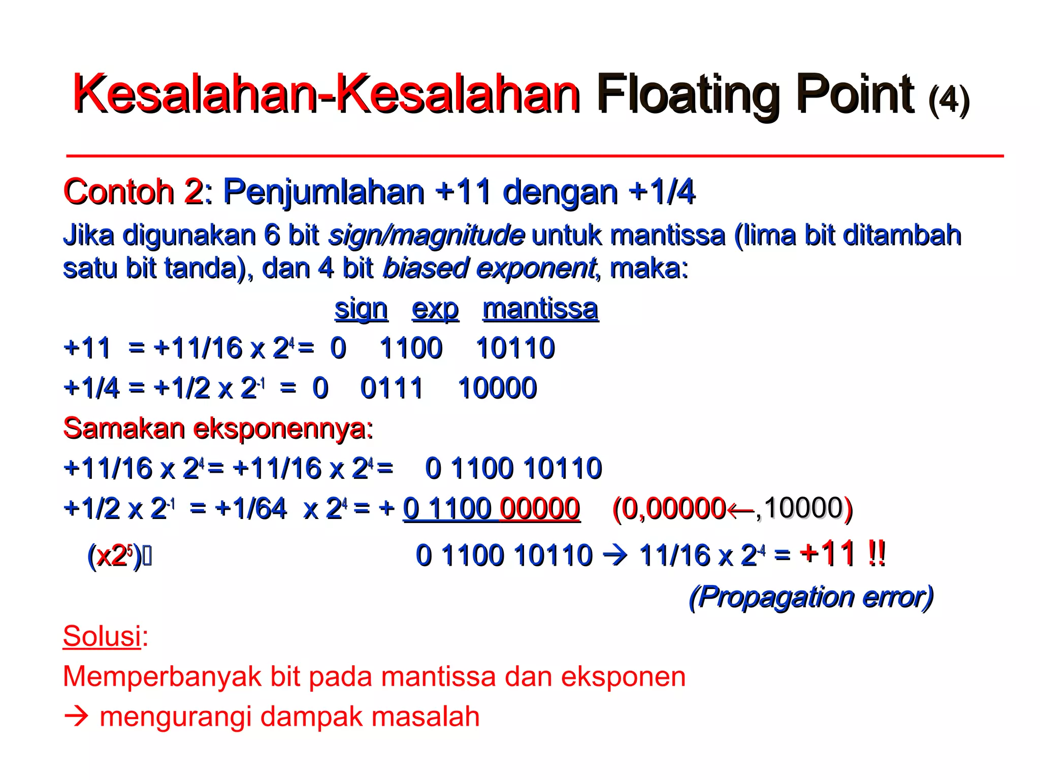 Kesalahan-KesalahanKesalahan-Kesalahan Floating PointFloating Point (4)(4)
Contoh 2Contoh 2: Penjumlahan +11 dengan +1/4: Penjumlahan +11 dengan +1/4
Jika digunakan 6 bitJika digunakan 6 bit sign/magnitudesign/magnitude untuk mantissa (lima bit ditambahuntuk mantissa (lima bit ditambah
satu bit tanda), dan 4 bitsatu bit tanda), dan 4 bit biased exponentbiased exponent, maka, maka::
signsign expexp mantissamantissa
+11 = +11/16 x 2+11 = +11/16 x 244
= 0 1100 10110= 0 1100 10110
+1/4 = +1/2 x 2+1/4 = +1/2 x 2-1-1
= 0 0111 10000= 0 0111 10000
Samakan eksponennya:Samakan eksponennya:
+11/16 x 2+11/16 x 244
= +11/16 x 2= +11/16 x 244
= 0 1100 10110= 0 1100 10110
+1/2 x 2+1/2 x 2-1-1
= +1/64 x 2= +1/64 x 244
= += + 0 11000 1100 0000000000 (0,00000(0,00000←←,10000,10000))
((x2x255
)) 0 1100 101100 1100 10110  11/16 x 211/16 x 2-4-4
== +11 !!+11 !!
(Propagation error)(Propagation error)
Solusi:
Memperbanyak bit pada mantissa dan eksponen
 mengurangi dampak masalah
 